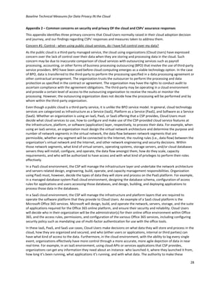 Baseline Technical Measures for Data Privacy IN the Cloud
28
Appendix 2 – Common concerns on security and privacy OF the cloud and CSPs’ assurance responses
This appendix identifies three primary concerns that Cloud Users normally raised in their cloud adoption decision
and journey, and our findings regarding CSPs’ responses and measures taken to address them.
Concern #1: Control - when using public cloud services, do I have full control over my data?
As the public cloud is a third-party managed service, the cloud using organizations (Cloud Users) have expressed
concern over the lack of control over their data when they are storing and processing data in the cloud. Such
concern may be due to inaccurate comparison of cloud services with outsourcing services such as payroll
processing, accounting, or other forms of business processing outsourcing (BPO) that involve the use of third-party
service providers. BPO have been used before cloud computing emerges as a viable technology option. In the case
of BPO, data is transferred to the third-party to perform the processing specified in a data processing agreement or
other contractual arrangement. The organization trusts the outsourcer to perform the processing and data
protection as specified in the contract or agreement. The organization may have the rights to conduct audit to
ascertain compliance with the agreement obligations. The third-party may be operating in a cloud environment
and provide a certain level of access to the outsourcing organization to receive the results or monitor the
processing. However, the outsourcing organization does not decide how the processing will be performed and by
whom within the third-party organization.
Even though a public cloud is a third-party service, it is unlike the BPO service model. In general, cloud technology
services are categorized as Infrastructure as a Service (IaaS), Platform as a Service (PaaS), and Software as a Service
(SaaS). Whether an organization is using an IaaS, PaaS, or SaaS offering that a CSP provides, Cloud Users must
decide what cloud services to use, how to configure and make use of the CSP-provided cloud service features at
the infrastructure, platform, or software (application) layer, respectively, to process their data. For example, when
using an IaaS service, an organization must design the virtual network architecture and determine the purpose and
number of network segments in the virtual network, the data flow between network segments that are
permissible, whether any segment will be connected to the Internet, the routing rules (i.e., data flow) between the
organization’s virtual network and the Internet, and other network engineering and security decisions. Within
those network segments, what kind of virtual servers, operating systems, storage servers, and/or cloud databases
servers they will install, configure, and operate, the data flow amongst them, how do they scale, capacity
requirements, and who will be authorized to have access and with what kind of privileges to perform their roles
effectively.
In a PaaS cloud environment, the CSP will manage the infrastructure layer and undertake the network architecture
and servers related design, engineering, build, operate, and capacity management responsibilities. Organization
using PaaS must, however, decide the types of data they will store and process on the PaaS platform. For example,
in a managed database system PaaS cloud environment, designing the database schema, configuration of access
rules for applications and users accessing those databases, and design, building, and deploying applications to
process those data in the databases.
In a SaaS cloud environment, the CSP will manage the infrastructure and platform layers that are required to
operate the software platform that they provide to Cloud Users. An example of a SaaS cloud platform is the
Microsoft Office 365 services. Microsoft will design, build, and operate the network, servers, storage, and the suite
of applications required for the Office 365 online platform, and ensure their security and reliability. Cloud Users
will decide who in their organization will be the administrator(s) for their online office environment within Office
365, and the access rules, permissions, and configuration of the various Office 365 services, including configuring
security policy such as mandating use of multi-factor authentication for use with the office tools.
In these IaaS, PaaS, and SaaS use cases, Cloud Users make decisions on what data they will store and process in the
cloud, how they are organized and secured, and who (either users or applications, internal or third parties) can
have what kind of access to the data. Furthermore, in the cloud environment, with the ability to log every single
event, organizations effectively have more control through a more accurate, more agile depiction of data in near
real-time. For example, in an IaaS environment, using cloud APIs or services applications that CSP provides,
organizations can get any information they need about an instance: who launched it, where they launched it from,
how long it’s been running, what applications it’s running, and with what data. The authority to make these
 