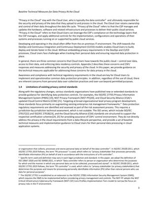 Baseline Technical Measures for Data Privacy IN the Cloud
3
“Privacy in the Cloud” stay with the Cloud User, who is typically the data controller5
and ultimately responsible for
the security and privacy of the data that they upload to and process in the cloud. The Cloud User retains ownership
and control of their data throughout the data life cycle. “Privacy of the Cloud” refers to that the CSP manages and
updates the hardware, software and related infrastructure and processes to deliver their public cloud services.
“Privacy in the Cloud” refers to that Cloud Users can leverage the CSP’s compliance on the technology layers that
the CSP manages, and apply additional controls for the implementation, configurations and operations of their
systems and processes running on or supported by public cloud services.
Developing and operating in the cloud often differ from the on-premises IT environment. The shift towards the
DevOps and Continuous Integration and Continuous Deployment (CI/CD) models enables Cloud Users to build,
deploy and iterate faster in the cloud. Without embedding privacy requirements in the DevOps and CI/CD
processes, Cloud Users face challenges when tracking their personal data and ensuring required data protection in
place.
In general, there are three common concerns that Cloud Users have towards the public cloud – control over data,
access to their data, and enforcing data residency controls. Appendix 2 describes these concerns and CSPs’
responses and measures addressing the security and privacy of the cloud. In this paper, we provide guidance on
the technical measures applicable for addressing these concerns for data privacy in the cloud.
Awareness and compliance with technical regulatory requirements in the cloud are key for Cloud Users to
implement and operationalize common data protection principles. In addition, regardless of the use of cloud, there
are inherent concerns from personal data over-collection practices and over-use beyond permitted purposes.
1.4 Limitations of existing privacy control standards
Along with the regulatory changes, various standards organizations have published new or extended standards to
provide guidance for identifying data protection controls. For examples, the ISO/IEC 27701 Privacy Information
Management System (PIMS) [19], NIST Privacy Framework (NIST-PF)[20], and Cloud Security Alliance (CSA)’s
updated Cloud Control Matrix (CCM) [21]. Targeting at broad organizational level privacy program development,
these standards focus primarily on augmenting existing enterprise risk management frameworks.6
Data protection
regulatory requirements are identified and assessed as part of the risk assessment process. This requires a
jurisdiction-by-jurisdiction technical assessment, which is not scalable. The ISO series, which include ISO/IEC
27017[22] and ISO/IEC 27018[23], and the Cloud Security Alliance (CSA) standards are structured to support the
respective certification schemes[24, 25] for providing assurance of CSPs’ control environment. They do not directly
address the privacy in the cloud requirements from a data lifecycle perspective, and provide a set of baseline
technical measures and implementation guidance to Cloud Users for their personal data processing in cloud
application systems.
or organization that collects, processes and stores personal data on behalf of the data controller”. In ISO/IEC 29100:2011, which
ISO/IEC 27701:2019 follows, the term “PII processor” is used, which refers to “privacy stakeholder that processes personally
identifiable information (PII) on behalf of and in accordance with the instructions of a PII controller”.
5 Specific term used and definition may vary in each legal jurisdiction and standard. In this paper, we adopt the definition of
ISO 10667:2020 and ISO 30400:2021, in which “data controller refers to person or organization who determines the purposes
for which and the manner in which any personal data are to be collected, processed and stored”. In ISO/IEC 29100:2011, which
ISO/IEC 27701:2019 follows, the term “PII controller” is used, which refers to “privacy stakeholder (or privacy stakeholders) that
determines the purposes and means for processing personally identifiable information (PII) other than natural persons who use
data for personal purposes”.
6 The ISO/IEC 27701 is established as an extension to the ISO/IEC 27001 Information Security Management System (ISMS),
which requires the ISMS to be implemented before considering privacy management and controls. The NIST-PF adopts the NIST
Critical Infrastructure Cybersecurity Framework (NIST-CSF) Core-Profiles-Implementation Tiers model to narrow the focus on
privacy risks in the IT environment.
 