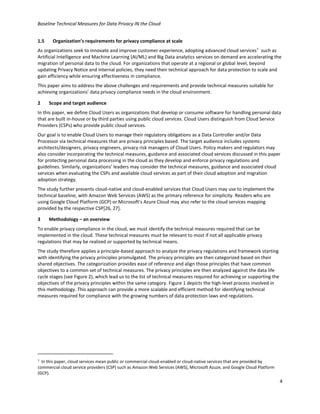 Baseline Technical Measures for Data Privacy IN the Cloud
4
1.5 Organization’s requirements for privacy compliance at scale
As organizations seek to innovate and improve customer experience, adopting advanced cloud services7
such as
Artificial Intelligence and Machine Learning (AI/ML) and Big Data analytics services on demand are accelerating the
migration of personal data to the cloud. For organizations that operate at a regional or global level, beyond
updating Privacy Notice and internal policies, they need their technical approach for data protection to scale and
gain efficiency while ensuring effectiveness in compliance.
This paper aims to address the above challenges and requirements and provide technical measures suitable for
achieving organizations’ data privacy compliance needs in the cloud environment.
2 Scope and target audience
In this paper, we define Cloud Users as organizations that develop or consume software for handling personal data
that are built in-house or by third parties using public cloud services. Cloud Users distinguish from Cloud Service
Providers (CSPs) who provide public cloud services.
Our goal is to enable Cloud Users to manage their regulatory obligations as a Data Controller and/or Data
Processor via technical measures that are privacy principles based. The target audience includes systems
architects/designers, privacy engineers, privacy risk managers of Cloud Users. Policy makers and regulators may
also consider incorporating the technical measures, guidance and associated cloud services discussed in this paper
for protecting personal data processing in the cloud as they develop and enforce privacy regulations and
guidelines. Similarly, organizations’ leaders may consider the technical measures, guidance and associated cloud
services when evaluating the CSPs and available cloud services as part of their cloud adoption and migration
adoption strategy.
The study further presents cloud-native and cloud-enabled services that Cloud Users may use to implement the
technical baseline, with Amazon Web Services (AWS) as the primary reference for simplicity. Readers who are
using Google Cloud Platform (GCP) or Microsoft’s Azure Cloud may also refer to the cloud services mapping
provided by the respective CSP[26, 27].
3 Methodology – an overview
To enable privacy compliance in the cloud, we must identify the technical measures required that can be
implemented in the cloud. These technical measures must be relevant to most if not all applicable privacy
regulations that may be realized or supported by technical means.
The study therefore applies a principle-based approach to analyze the privacy regulations and framework starting
with identifying the privacy principles promulgated. The privacy principles are then categorized based on their
shared objectives. The categorization provides ease of reference and align those principles that have common
objectives to a common set of technical measures. The privacy principles are then analyzed against the data life
cycle stages (see Figure 2), which lead us to the list of technical measures required for achieving or supporting the
objectives of the privacy principles within the same category. Figure 1 depicts the high-level process involved in
this methodology. This approach can provide a more scalable and efficient method for identifying technical
measures required for compliance with the growing numbers of data protection laws and regulations.
7 In this paper, cloud services mean public or commercial cloud-enabled or cloud-native services that are provided by
commercial cloud service providers (CSP) such as Amazon Web Services (AWS), Microsoft Azuze, and Google Cloud Platform
(GCP).
 