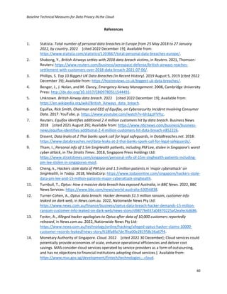 Baseline Technical Measures for Data Privacy IN the Cloud
40
References
1. Statista. Total number of personal data breaches in Europe from 25 May 2018 to 27 January
2022, by country. 2022 [cited 2022 December 19]; Available from:
https://www.statista.com/statistics/1203667/total-personal-data-breaches-europe/.
2. Shabong, Y., British Airways settles with 2018 data breach victims, in Reuters. 2021, Thomson-
Reuters: https://www.reuters.com/business/aerospace-defense/british-airways-reaches-
settlement-with-customers-over-2018-data-breach-2021-07-06/.
3. Phillips, S. Top 10 Biggest UK Data Breaches (In Recent History). 2019 August 5, 2019 [cited 2022
December 19]; Available from: https://hostreviews.co.uk/biggest-uk-data-breaches/.
4. Benger, J., J. Nolan, and M. Clancy, Emergency Airway Management. 2008, Cambridge University
Press: http://dx.doi.org/10.1017/CBO9780511544491.
5. Unknown. British Airway data breach. 2022 [cited 2022 December 19]; Available from:
https://en.wikipedia.org/wiki/British_Airways_data_breach.
6. Equifax, Rick Smith, Chairman and CEO of Equifax, on Cybersecurity Incident Involving Consumer
Data. 2017: YouTube. p. https://www.youtube.com/watch?v=bh1gzJFVFLc.
7. Reuters. Equifax identifies additional 2.4 million customers hit by data breach. Business News
2018 [cited 2021 August 29]; Available from: https://www.nbcnews.com/business/business-
news/equifax-identifies-additional-2-4-million-customers-hit-data-breach-n852226.
8. Dissent, Data leaks at 2 Thai banks spark call for legal safeguards, in DataBreaches.net. 2018:
https://www.databreaches.net/data-leaks-at-2-thai-banks-spark-call-for-legal-safeguards/.
9. Tham, I., Personal info of 1.5m SingHealth patients, including PM Lee, stolen in Singapore's worst
cyber attack, in The Straits Times. 2018, Singapore Press Holdings Ltd:
https://www.straitstimes.com/singapore/personal-info-of-15m-singhealth-patients-including-
pm-lee-stolen-in-singapores-most.
10. Cheng, k., Hackers stole data of PM Lee and 1.5 million patients in 'major cyberattack' on
SingHealth, in Today. 2018, MediaCorp: https://www.todayonline.com/singapore/hackers-stole-
data-pm-lee-and-15-million-patients-major-cyberattack-singhealth.
11. Turnbull, T., Optus: How a massive data breach has exposed Australia, in BBC News. 2022, BBC
News Services: https://www.bbc.com/news/world-australia-63056838.
12. Turner-Cohen, A., Optus data breach: Hacker demands $1.5 million ransom, customer info
leaked on dark web, in News.com.au. 2022, Nationwide News Pty Ltd:
https://www.news.com.au/finance/business/optus-data-breach-hacker-demands-15-million-
ransom-customer-info-leaked-on-dark-web/news-story/d9877fe037a04970225af2eafec6d686.
13. Foster, A., Alleged hacker apologises to Optus after data of 10,000 customers reportedly
released, in News.com.au. 2022, Nationwide News Pty Ltd:
https://www.news.com.au/technology/online/hacking/alleged-optus-hacker-claims-10000-
customer-records-leaked/news-story/618fa8fa7de7fea00e281958c36a67f4.
14. Monetary Authority of Singapore. Cloud. 2022 [cited 2022 30 December]; Cloud services could
potentially provide economies of scale, enhance operational efficiencies and deliver cost
savings. MAS consider cloud services operated by service providers as a form of outsourcing,
and has no objections to financial institutions adopting cloud services.]. Available from:
https://www.mas.gov.sg/development/fintech/technologies---cloud.
 