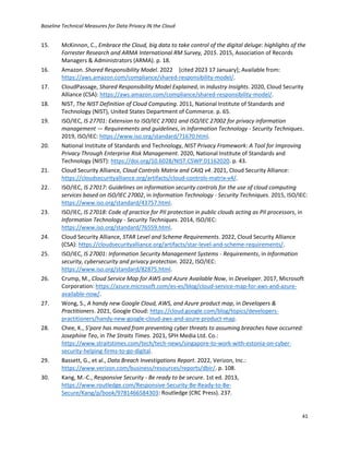 Baseline Technical Measures for Data Privacy IN the Cloud
41
15. McKinnon, C., Embrace the Cloud, big data to take control of the digital deluge: highlights of the
Forrester Research and ARMA International RM Survey, 2015. 2015, Association of Records
Managers & Administrators (ARMA). p. 18.
16. Amazon. Shared Responsibility Model. 2022 [cited 2023 17 January]; Available from:
https://aws.amazon.com/compliance/shared-responsibility-model/.
17. CloudPassage, Shared Responsibility Model Explained, in Industry Insights. 2020, Cloud Security
Alliance (CSA): https://aws.amazon.com/compliance/shared-responsibility-model/.
18. NIST, The NIST Definition of Cloud Computing. 2011, National Institute of Standards and
Technology (NIST), United States Department of Commerce. p. 65.
19. ISO/IEC, IS 27701: Extension to ISO/IEC 27001 and ISO/IEC 27002 for privacy information
management — Requirements and guidelines, in Information Technology - Security Techniques.
2019, ISO/IEC: https://www.iso.org/standard/71670.html.
20. National Institute of Standards and Technology, NIST Privacy Framework: A Tool for Improving
Privacy Through Enterprise Risk Management. 2020, National Institute of Standards and
Technology (NIST): https://doi.org/10.6028/NIST.CSWP.01162020. p. 43.
21. Cloud Security Alliance, Cloud Controls Matrix and CAIQ v4. 2021, Cloud Security Alliance:
https://cloudsecurityalliance.org/artifacts/cloud-controls-matrix-v4/.
22. ISO/IEC, IS 27017: Guidelines on information security controls for the use of cloud computing
services based on ISO/IEC 27002, in Information Technology - Security Techniques. 2015, ISO/IEC:
https://www.iso.org/standard/43757.html.
23. ISO/IEC, IS 27018: Code of practice for PII protection in public clouds acting as PII processors, in
Information Technology - Security Techniques. 2014, ISO/IEC:
https://www.iso.org/standard/76559.html.
24. Cloud Security Alliance, STAR Level and Scheme Requirements. 2022, Cloud Security Alliance
(CSA): https://cloudsecurityalliance.org/artifacts/star-level-and-scheme-requirements/.
25. ISO/IEC, IS 27001: Information Security Management Systems - Requirements, in Information
security, cybersecurity and privacy protection. 2022, ISO/IEC:
https://www.iso.org/standard/82875.html.
26. Crump, M., Cloud Service Map for AWS and Azure Available Now, in Developer. 2017, Microsoft
Corporation: https://azure.microsoft.com/es-es/blog/cloud-service-map-for-aws-and-azure-
available-now/.
27. Wong, S., A handy new Google Cloud, AWS, and Azure product map, in Developers &
Practitioners. 2021, Google Cloud: https://cloud.google.com/blog/topics/developers-
practitioners/handy-new-google-cloud-aws-and-azure-product-map.
28. Chee, K., S’pore has moved from preventing cyber threats to assuming breaches have occurred:
Josephine Teo, in The Straits Times. 2021, SPH Media Ltd. Co.:
https://www.straitstimes.com/tech/tech-news/singapore-to-work-with-estonia-on-cyber-
security-helping-firms-to-go-digital.
29. Bassett, G., et al., Data Breach Investigations Report. 2022, Verizon, Inc.:
https://www.verizon.com/business/resources/reports/dbir/. p. 108.
30. Kang, M.-C., Responsive Security - Be ready to be secure. 1st ed. 2013,
https://www.routledge.com/Responsive-Security-Be-Ready-to-Be-
Secure/Kang/p/book/9781466584303: Routledge (CRC Press). 237.
 