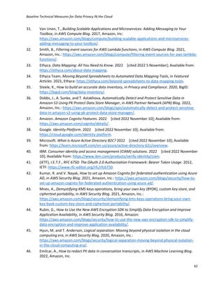Baseline Technical Measures for Data Privacy IN the Cloud
42
31. Van Unen, T., Building Scalable Applications and Microservices: Adding Messaging to Your
Toolbox, in AWS Compute Blog. 2017, Amazon, Inc:
https://aws.amazon.com/blogs/compute/building-scalable-applications-and-microservices-
adding-messaging-to-your-toolbox/.
32. Smith, B., Filtering event sources for AWS Lambda functions, in AWS Compute Blog. 2021,
Amazon, Inc.: https://aws.amazon.com/blogs/compute/filtering-event-sources-for-aws-lambda-
functions/.
33. Ethyca. Data Mapping: All You Need to Know. 2022 [cited 2022 5 November]; Available from:
https://ethyca.com/about-data-mapping.
34. Ethyca Team, Moving Beyond Spreadsheets to Automated Data Mapping Tools, in Featured
Articles. 2021, Ethyca: https://ethyca.com/beyond-spreadsheets-to-data-mapping-tools.
35. Steele, K., How to build an accurate data inventory, in Privacy and Compliance. 2020, BigID:
https://bigid.com/blog/data-inventory/.
36. Dobbs, J., A. Sunke, and T. Astakhova, Automatically Detect and Protect Sensitive Data in
Amazon S3 Using PK Protect Data Store Manager, in AWS Partner Network (APN) Blog. 2022,
Amazon, Inc.: https://aws.amazon.com/blogs/apn/automatically-detect-and-protect-sensitive-
data-in-amazon-s3-using-pk-protect-data-store-manager/.
37. Amazon. Amazon Cognito Features. 2022 [cited 2022 November 10]; Available from:
https://aws.amazon.com/cognito/details/.
38. Google. Identity Platform. 2022 [cited 2022 November 10]; Available from:
https://cloud.google.com/identity-platform.
39. Microsoft. What is Azure Active Directory B2C? 2022 [cited 2022 November 10]; Available
from: https://learn.microsoft.com/en-us/azure/active-directory-b2c/overview.
40. IBM. Consumer identity and access management (CIAM) solutions. 2022 [cited 2022 November
10]; Available from: https://www.ibm.com/products/verify-identity/ciam.
41. (IETF), I.E.T.F., RFC 6750: The OAuth 2.0 Authorization Framework: Bearer Token Usage. 2012,
IETF: https://www.rfc-editor.org/rfc/rfc6750.
42. Kumar, R. and V. Nayak, How to set up Amazon Cognito for federated authentication using Azure
AD, in AWS Security Blog. 2021, Amazon, Inc.: https://aws.amazon.com/blogs/security/how-to-
set-up-amazon-cognito-for-federated-authentication-using-azure-ad/.
43. Mnev, A., Demystifying KMS keys operations, bring your own key (BYOK), custom key store, and
ciphertext portability, in AWS Security Blog. 2021, Amazon, Inc.:
https://aws.amazon.com/blogs/security/demystifying-kms-keys-operations-bring-your-own-
key-byok-custom-key-store-and-ciphertext-portability/.
44. Rubin, G., How to Use the New AWS Encryption SDK to Simplify Data Encryption and Improve
Application Availability, in AWS Security Blog. 2016, Amazon:
https://aws.amazon.com/blogs/security/how-to-use-the-new-aws-encryption-sdk-to-simplify-
data-encryption-and-improve-application-availability/.
45. Hyun, M. and T. Anderson, Logical separation: Moving beyond physical isolation in the cloud
computing era, in AWS Security Blog. 2020, Amazon, Inc.:
https://aws.amazon.com/blogs/security/logical-separation-moving-beyond-physical-isolation-
in-the-cloud-computing-era/.
46. Emilcar, A., How to redact PII data in conversation transcripts, in AWS Machine Learning Blog.
2022, Amazon, Inc.
 