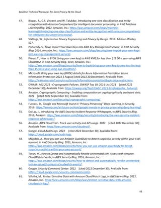 Baseline Technical Measures for Data Privacy IN the Cloud
43
47. Biswas, A., G.S. Vincent, and W. Talukdar, Introducing one-step classification and entity
recognition with Amazon Comprehend for intelligent document processing, in AWS Machine
Learning Blog. 2022, Amazon, Inc.: https://aws.amazon.com/blogs/machine-
learning/introducing-one-step-classification-and-entity-recognition-with-amazon-comprehend-
for-intelligent-document-processing/.
48. Stallings, W., Information Privacy Engineering and Privacy by Design. 2019: Addison-Wesley.
527.
49. Pisharody, S., New! Import Your Own Keys into AWS Key Management Service, in AWS Security
Blog. 2016, Amazon, Inc.: https://aws.amazon.com/blogs/security/new-import-your-own-keys-
into-aws-key-management-service/.
50. Pierce, T., How to BYOK (bring your own key) to AWS KMS for less than $15.00 a year using AWS
CloudHSM, in AWS Security Blog. 2019, Amazon, Inc.:
https://aws.amazon.com/blogs/security/how-to-byok-bring-your-own-key-to-aws-kms-for-less-
than-15-00-a-year-using-aws-cloudhsm/.
51. Microsoft. Bring your own key (BYOK) details for Azure Information Protection. Azure
Information Protection 2022 2 August [cited 2022 20 December]; Available from:
https://learn.microsoft.com/en-us/azure/information-protection/byok-price-restrictions.
52. OWASP. A02:2021 - Cryptographic Failures. OWASP Top 10: 2021 List 2021 [cited 2022
December 30]; Available from: https://owasp.org/Top10/A02_2021-Cryptographic_Failures/.
53. Amazon. Cryptographic Computing - Enabling computation on cryptographically protected data.
2022 [cited 2022 September 24]; Available from:
https://aws.amazon.com/security/cryptographic-computing/.
54. Furness, D., Google and Microsoft Invest in “Privacy-Preserving” Deep Learning, in Security.
2019: https://emerj.com/ai-future-outlook/google-invests-in-privacy-preserving-deep-learning/.
55. Du Lac, J., Introducing the AWS Security Incident Response Whitepaper, in AWS Security Blog.
2019, Amazon: https://aws.amazon.com/blogs/security/introducing-the-aws-security-incident-
response-whitepaper/.
56. Amazon. AWS CloudTrail - Track user activity and API usage. 2022 [cited 2022 December 30];
Available from: https://aws.amazon.com/cloudtrail/.
57. Google. Cloud Audit Logs. 2022 [cited 2022 December 30]; Available from:
https://cloud.google.com/audit-logs.
58. Megiddo, A., How you can use Amazon GuardDuty to detect suspicious activity within your AWS
account, in AWS Security Blog. 2021, Amazon, Inc.:
https://aws.amazon.com/blogs/security/how-you-can-use-amazon-guardduty-to-detect-
suspicious-activity-within-your-aws-account/.
59. Torun, M., How to Detect and Automatically Revoke Unintended IAM Access with Amazon
CloudWatch Events, in AWS Security Blog. 2016, Amazon, Inc.:
https://aws.amazon.com/blogs/security/how-to-detect-and-automatically-revoke-unintended-
iam-access-with-amazon-cloudwatch-events/.
60. Google. Security Command Center. 2022 [cited 2022 December 30]; Available from:
https://cloud.google.com/security-command-center.
61. Villalba, M., Protect Sensitive Data with Amazon CloudWatch Logs, in AWS News Blog. 2022,
Amazon, Inc.: https://aws.amazon.com/blogs/aws/protect-sensitive-data-with-amazon-
cloudwatch-logs/.
 