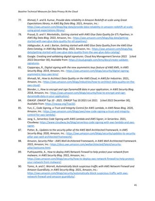 Baseline Technical Measures for Data Privacy IN the Cloud
45
77. Ahmed, F. and B. Kumar, Provide data reliability in Amazon Redshift at scale using Great
Expectations library, in AWS Big Data Blog. 2021, Amazon, Inc.:
https://aws.amazon.com/blogs/big-data/provide-data-reliability-in-amazon-redshift-at-scale-
using-great-expectations-library/.
78. Prasad, D. and Y. Mentekidis, Getting started with AWS Glue Data Quality for ETL Pipelines, in
AWS Big Data Blog. 2022, Amazon, Inc.: https://aws.amazon.com/blogs/big-data/getting-
started-with-aws-glue-data-quality-for-etl-pipelines/.
79. Jiddigoudar, A. and J. Barlan, Getting started with AWS Glue Data Quality from the AWS Glue
Data Catalog, in AWS Big Data Blog. 2022, Amazon, Inc.: https://aws.amazon.com/blogs/big-
data/getting-started-with-aws-glue-data-quality-from-the-aws-glue-data-catalog/.
80. Google. Creating and validating digital signatures. Cloud Key Management Service 2022 [cited
2022 December 30]; Available from: https://cloud.google.com/kms/docs/create-validate-
signatures.
81. Copparapu, R., Digital signing with the new asymmetric keys feature of AWS KMS, in AWS
Security Blog. 2019, Amazon, Inc.: https://aws.amazon.com/blogs/security/digital-signing-
asymmetric-keys-aws-kms/.
82. Ahmadi, M., How to Architect Data Quality on the AWS Cloud, in AWS for Industries. 2021,
Amazon, Inc.: https://aws.amazon.com/blogs/industries/how-to-architect-data-quality-on-the-
aws-cloud/.
83. Blender, J., How to encrypt and sign DynamoDB data in your application, in AWS Security Blog.
2018, Amazon, Inc.: https://aws.amazon.com/blogs/security/how-to-encrypt-and-sign-
dynamodb-data-in-your-application/.
84. OWASP. OWASP Top 10 - 2021. OWASP Top 10:2021 List 2021 [cited 2022 December 30];
Available from: https://owasp.org/Top10/.
85. Yun, C., Code Signing, a Trust and Integrity Control for AWS Lambda, in AWS News Blog. 2020,
Amazon, Inc.: https://aws.amazon.com/blogs/aws/new-code-signing-a-trust-and-integrity-
control-for-aws-lambda/.
86. Jang, S., Serverless Code Signing with AWS Lambda and AWS Signer, in Serverless. 2021,
Cloudway: https://www.cloudway.be/blog/serverless-code-signing-with-aws-lambda-and-aws-
signer.
87. Potter, B., Updates to the security pillar of the AWS Well-Architected Framework, in AWS
Security Blog. 2020, Amazon, Inc.: https://aws.amazon.com/blogs/security/updates-to-security-
pillar-aws-well-architected-framework/.
88. Amazon, Security Pillar - AWS Well-Architected Framework, in AWS Well-Architected Framework.
2022, Amazon, Inc.: https://docs.aws.amazon.com/wellarchitected/latest/security-
pillar/welcome.html.
89. Puthiyavettle, A., How to deploy AWS Network Firewall to help protect your network from
malware, in AWS Security Blog. 2022, Amazon, Inc.:
https://aws.amazon.com/blogs/security/how-to-deploy-aws-network-firewall-to-help-protect-
your-network-from-malware/.
90. Tomic, A. and C. Worrell, Automatically block suspicious traffic with AWS Network Firewall and
Amazon GuardDuty, in AWS Security Blog. 2021, Amazon, Inc.:
https://aws.amazon.com/blogs/security/automatically-block-suspicious-traffic-with-aws-
network-firewall-and-amazon-guardduty/.
 
