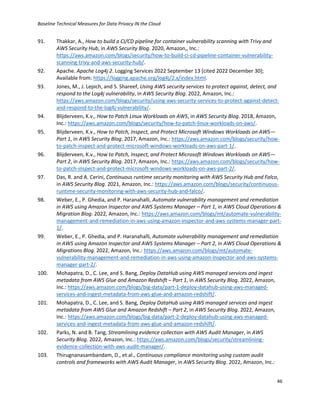 Baseline Technical Measures for Data Privacy IN the Cloud
46
91. Thakkar, A., How to build a CI/CD pipeline for container vulnerability scanning with Trivy and
AWS Security Hub, in AWS Security Blog. 2020, Amazon,, Inc.:
https://aws.amazon.com/blogs/security/how-to-build-ci-cd-pipeline-container-vulnerability-
scanning-trivy-and-aws-security-hub/.
92. Apache. Apache Log4j 2. Logging Services 2022 September 13 [cited 2022 December 30];
Available from: https://logging.apache.org/log4j/2.x/index.html.
93. Jones, M., J. Lepich, and S. Shareef, Using AWS security services to protect against, detect, and
respond to the Log4j vulnerability, in AWS Security Blog. 2022, Amazon, Inc.:
https://aws.amazon.com/blogs/security/using-aws-security-services-to-protect-against-detect-
and-respond-to-the-log4j-vulnerability/.
94. Blijderveen, K.v., How to Patch Linux Workloads on AWS, in AWS Security Blog. 2018, Amazon,
Inc.: https://aws.amazon.com/blogs/security/how-to-patch-linux-workloads-on-aws/.
95. Blijderveen, K.v., How to Patch, Inspect, and Protect Microsoft Windows Workloads on AWS—
Part 1, in AWS Security Blog. 2017, Amazon, Inc.: https://aws.amazon.com/blogs/security/how-
to-patch-inspect-and-protect-microsoft-windows-workloads-on-aws-part-1/.
96. Blijderveen, K.v., How to Patch, Inspect, and Protect Microsoft Windows Workloads on AWS—
Part 2, in AWS Security Blog. 2017, Amazon, Inc.: https://aws.amazon.com/blogs/security/how-
to-patch-inspect-and-protect-microsoft-windows-workloads-on-aws-part-2/.
97. Das, R. and A. Cerini, Continuous runtime security monitoring with AWS Security Hub and Falco,
in AWS Security Blog. 2021, Amazon, Inc.: https://aws.amazon.com/blogs/security/continuous-
runtime-security-monitoring-with-aws-security-hub-and-falco/.
98. Weber, E., P. Ghedia, and P. Haranahalli, Automate vulnerability management and remediation
in AWS using Amazon Inspector and AWS Systems Manager – Part 1, in AWS Cloud Operations &
Migration Blog. 2022, Amazon, Inc.: https://aws.amazon.com/blogs/mt/automate-vulnerability-
management-and-remediation-in-aws-using-amazon-inspector-and-aws-systems-manager-part-
1/.
99. Weber, E., P. Ghedia, and P. Haranahalli, Automate vulnerability management and remediation
in AWS using Amazon Inspector and AWS Systems Manager – Part 2, in AWS Cloud Operations &
Migrations Blog. 2022, Amazon, Inc.: https://aws.amazon.com/blogs/mt/automate-
vulnerability-management-and-remediation-in-aws-using-amazon-inspector-and-aws-systems-
manager-part-2/.
100. Mohapatra, D., C. Lee, and S. Bang, Deploy DataHub using AWS managed services and ingest
metadata from AWS Glue and Amazon Redshift – Part 1, in AWS Security Blog. 2022, Amazon,
Inc.: https://aws.amazon.com/blogs/big-data/part-1-deploy-datahub-using-aws-managed-
services-and-ingest-metadata-from-aws-glue-and-amazon-redshift/.
101. Mohapatra, D., C. Lee, and S. Bang, Deploy DataHub using AWS managed services and ingest
metadata from AWS Glue and Amazon Redshift – Part 2, in AWS Security Blog. 2022, Amazon,
Inc.: https://aws.amazon.com/blogs/big-data/part-2-deploy-datahub-using-aws-managed-
services-and-ingest-metadata-from-aws-glue-and-amazon-redshift/.
102. Parks, N. and B. Tang, Streamlining evidence collection with AWS Audit Manager, in AWS
Security Blog. 2022, Amazon, Inc.: https://aws.amazon.com/blogs/security/streamlining-
evidence-collection-with-aws-audit-manager/.
103. Thirugnanasambandam, D., et al., Continuous compliance monitoring using custom audit
controls and frameworks with AWS Audit Manager, in AWS Security Blog. 2022, Amazon, Inc.:
 