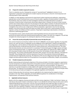 Baseline Technical Measures for Data Privacy IN the Cloud
8
5.3 Prepare for incident response & recovery
There is no absolute security. Following the concept of “assumed breach” highlighted in Section 5.2, an
organization’s preparation and readiness for incident response and recovery is critical for minimizing losses and
reducing impact to data subjects[30].
In addition, to meet regulatory requirements for data breach incident reporting and notification, organizations
typically have a certain timeframe (such as up to 72 hours) under a regulation to decide whether to report. Within
the timeframe, they must conduct an initial investigation and find out enough information to provide an
estimation of what has been compromised, whose (data subjects) data is involved, the amount of data involved,
and the value of those data to assess the risk and impact to the data subjects involved. An informed estimation of
the size and significance of the breach is essential for the reporting decision to be made, while the actual
investigation may continue over a longer period. Without preparation, organizations may miss the reporting
deadline, and cannot assess the losses and impact accurately, which could result in severe penalties from the
regulator, and loss of confidence of their customers. Preparing for responding to data breaches is therefore as
important as defending against them.
The preparation process, which should include conducting desktop exercises and scenario drills involving
personnel and systems will further identify potential weaknesses or gaps in the other four categories. This will help
strengthen the relevant programs for achieving the objectives of these privacy principles.
5.4 Ensure the security and quality of personal data across the data life cycle
One common thread across breaches studied in the Verizon’s DBIR[29] is security lapses regardless of using public
cloud or not, with top causes as inadequate security safeguards of the organization’s network and applications,
misconfiguration, and mis-delivery of information because of human errors. Data compromised in organization’s
internal data breaches include personal (81 percent), medical (18 percent), and financial (8 percent). The study
finds that data breaches are more prominent in on-premises IT environments given the bigger volume and longer
history of hosting personal data. In a separate report, the European Agency for Cybersecurity, ENISA’s analysis of
623 ransomware incidents shows that 58.2 percent of more than 136 terabytes of stolen data contains GDPR
personal data. This includes protected health information (PHI), passport and visas data, addresses, and COVID-19
status[29]. These findings further instill the importance of security in the protection of personal data against
unauthorized and inappropriate processing. The objectives of the security safeguard principle align with the data
integrity and data quality principles from the perspective of ensuring data confidentiality, integrity, and availability.
5.5 Provide transparency and assurance
Besides implementing and achieving the objectives of the privacy principles in the above categories, organizations
must be transparent in its policies and practices and provide assurance to demonstrate compliance. These are the
desired outcome of the principles in this category, which are openness and accountability. The objective of
openness is to provide transparency to data subjects with regards to the protection that organizations accord to
personal data. The objective of accountability is to ensure that organizations comply with measures that give effect
to the data privacy principles promulgated in the applicable regulations and frameworks.
Section 6 below describes the technical measures applicable for the implementing five categories of privacy
principles in the cloud. Where applicable, we include additional guidance for considerations in the design,
implementation, and operation of the technical measures.
6 Applicable technical measures
Based on the five categories of privacy principles and their common objectives in Table 2 and Section 5 above, our
next step (as discussed in Section 3 and shown in Figure 1) is to identify the technical measures that can be used to
implementing data privacy in the cloud. To do this, we use the data life cycle model (see Figure 2), which is a
common approach for designing privacy controls to identify the technical measures applicable at each stage of the
data life cycle, from collection to deletion. A data-centric approach using the data life cycle model ensures
organizations adequately address their data protection requirements throughout the data life cycle. A typical data
 