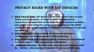 PRIVACY RICKS WITH IOT DEVICES
1. DATA COLLECTION –IoT devices constantly collect data on user
habits and preferences . A study by NEW York University
researchers revealed that smart home devices exposed sensitive
data within local networks using standard protocols like UPnP
which can leak geolocation data enabling unauthorized access and
surveillance.
2. DATA BREACHES – Vulnerability of connected devices to
cyberattacks like hacking leads to data breaching .
3. EAVESDROPPING AND SURVEILLANCE- Potential for unauthorized
access to audio , video and personal information .
4. INSECURE DEVICES – Devices with weak security features could
be hacked , allowing cyber criminals to access private data.
 