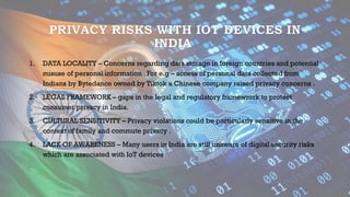 PRIVACY RISKS WITH IOT DEVICES IN
INDIA
1. DATA LOCALITY – Concerns regarding data storage in foreign countries and potential
misuse of personal information . For e.g – access of personal data collected from
Indians by Bytedance owned by Tiktok a Chinese company raised privacy concerns .
2. LEGAL FRAMEWORK – gaps in the legal and regulatory framewrork to protect
consumer privacy in India.
3. CULTURAL SENSITIVITY – Privacy violations could be particularly sensitive in the
context of family and commute privacy .
4. LACK OF AWARENESS – Many users in India are still unaware of digital security risks
which are associated with IoT devices.
 