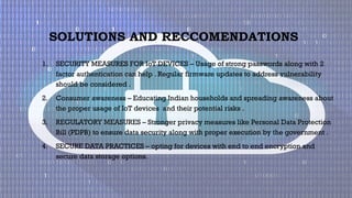 SOLUTIONS AND RECCOMENDATIONS
1. SECURITY MEASURES FOR IoT DEVICES – Usage of strong passwords along with 2
factor authentication can help . Regular firmware updates to address vulnerability
should be considered .
2. Consumer awareness – Educating Indian households and spreading awareness about
the proper usage of IoT devices and their potential risks .
3. REGULATORY MEASURES – Stronger privacy measures like Personal Data Protection
Bill (PDPB) to ensure data security along with proper execution by the government .
4. SECURE DATA PRACTICES – opting for devices with end to end encryption and
secure data storage options.
 