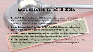 LAWS RELATED TO IOT IN INDIA
1. Draft IoT Policy: Introduced in 2015, this policy aims to promote the creation of an
IoT ecosystem and develop IoT products tailored to Indian needs in areas like
agriculture, health, and natural disaster management.
2. Digital Personal Data Protection (DPDP) Act, 2023:This act strengthens data
privacy rights and aims to protect personal data in the digital age.
3. National Digital Communications Policy: Focuses on creating a secure and trusted
digital infrastructure, including measures to safeguard data privacy.
4. Collaborative Efforts:The government collaborates with industry stakeholders and
civil society to address IoT security challenges and ensure robust data privacy.
 