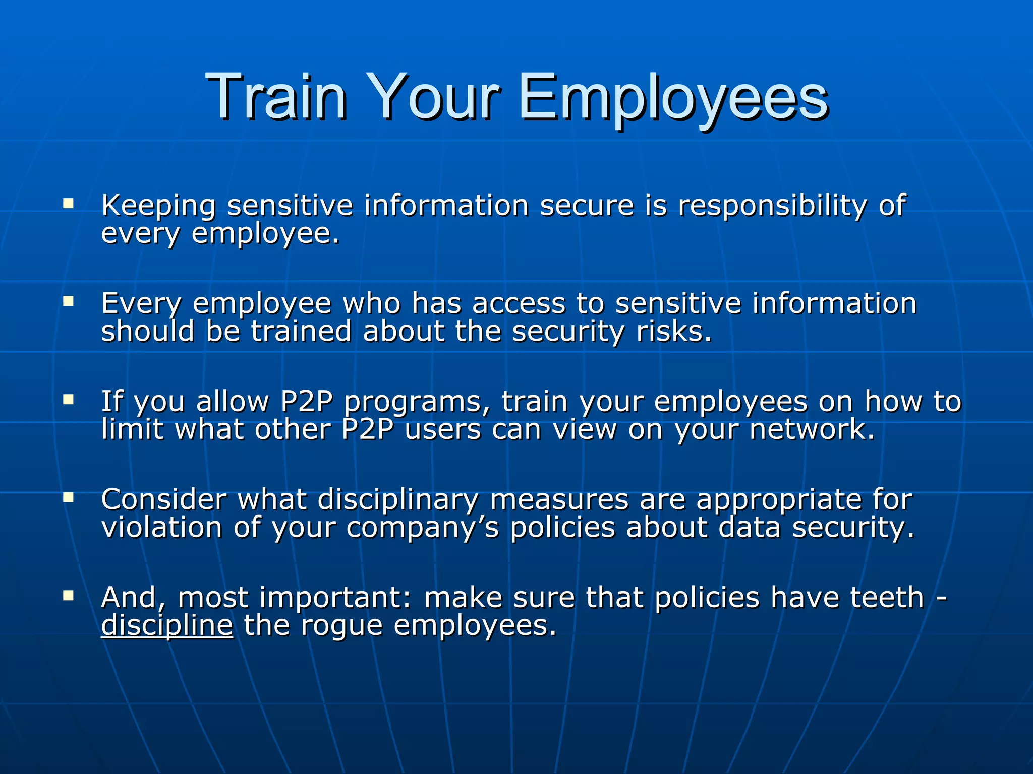 Train Your Employees Keeping sensitive information secure is responsibility of every employee. Every employee who has access to sensitive information should be trained about the security risks. If you allow P2P programs, train your employees on how to limit what other P2P users can view on your network. Consider what disciplinary measures are appropriate for violation of your company’s policies about data security. And, most important: make sure that policies have teeth -  discipline  the rogue employees. 