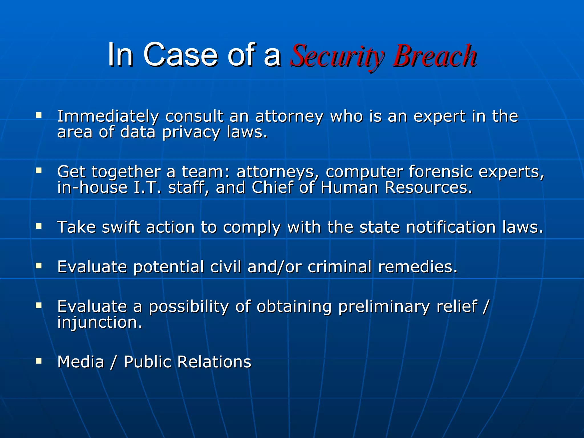 In Case of a   Security Breach Immediately consult an attorney who is an expert in the area of data privacy laws. Get together a team: attorneys, computer forensic experts, in-house I.T. staff, and Chief of Human Resources. Take swift action to comply with the state notification laws. Evaluate potential civil and/or criminal remedies. Evaluate a possibility of obtaining preliminary relief / injunction. Media / Public Relations 