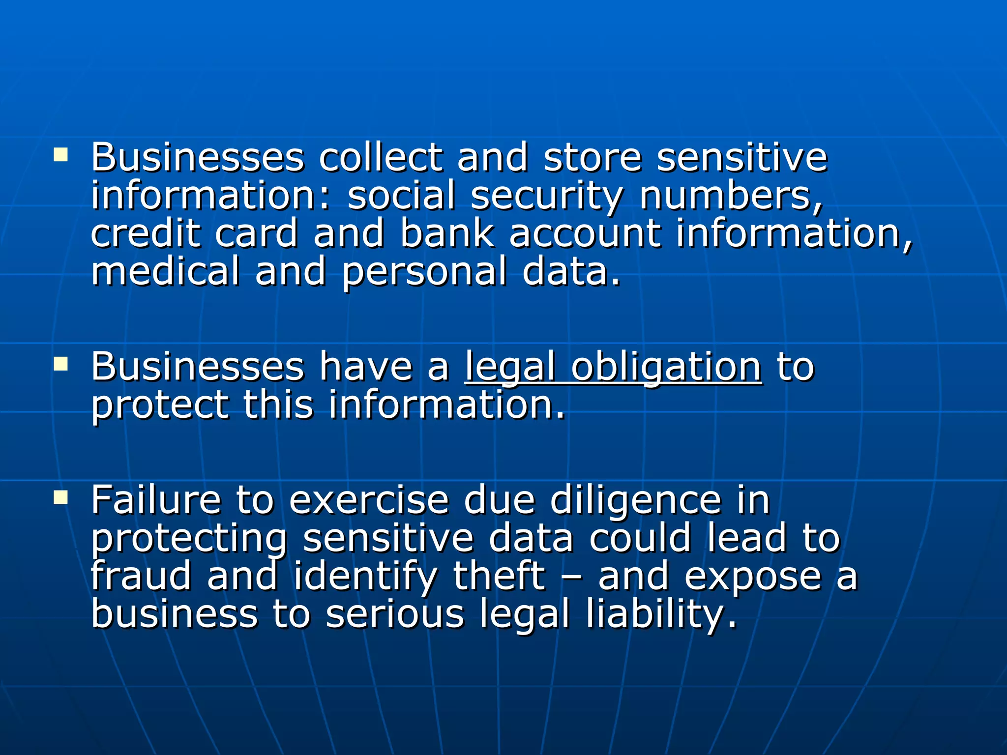 Businesses collect and store sensitive information: social security numbers, credit card and bank account information, medical and personal data. Businesses have a  legal obligation  to protect this information. Failure to exercise due diligence in protecting sensitive data could lead to fraud and identify theft – and expose a business to serious legal liability. 