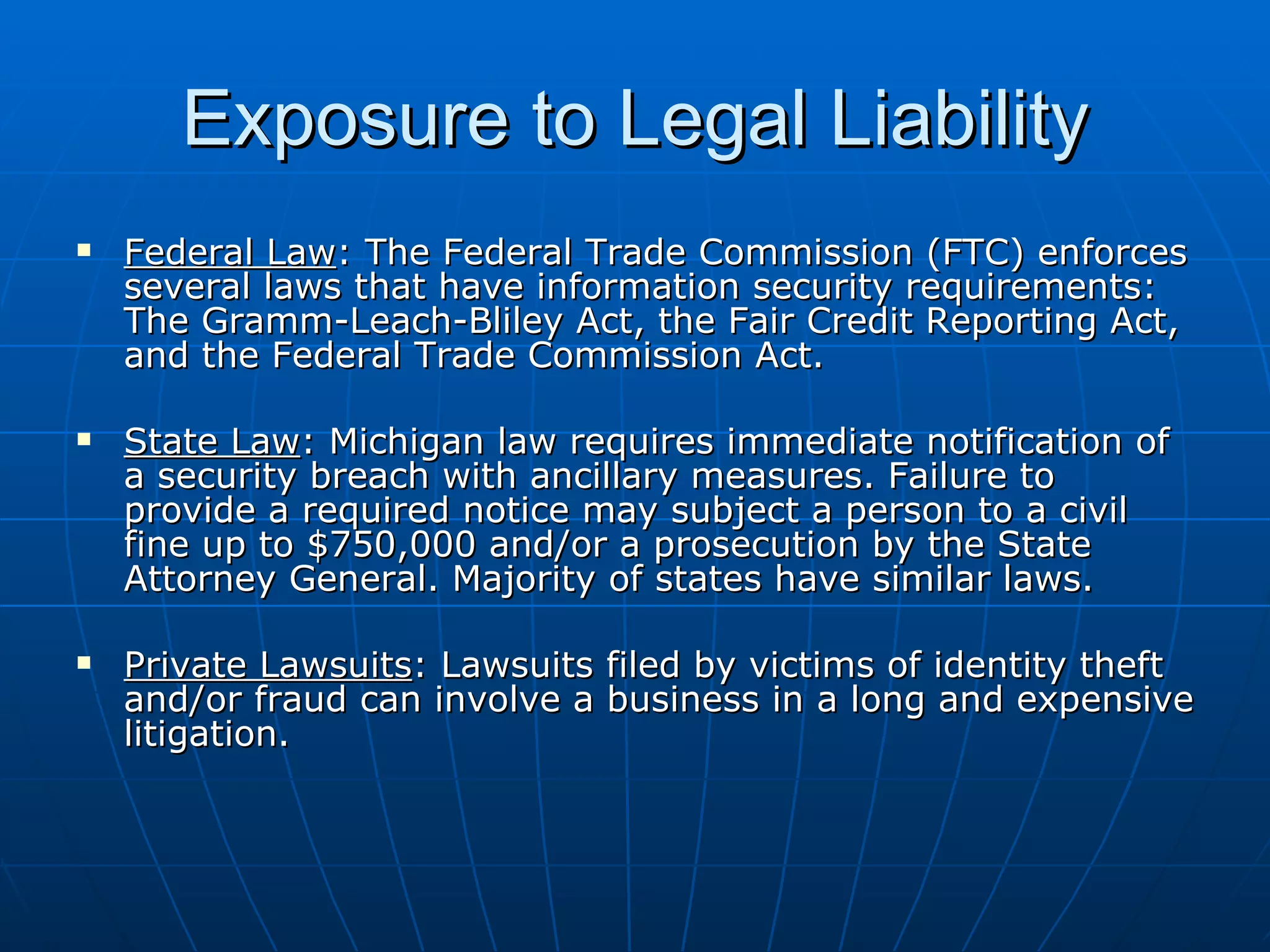 Exposure to Legal Liability Federal Law : The Federal Trade Commission (FTC) enforces several laws that have information security requirements: The Gramm-Leach-Bliley Act, the Fair Credit Reporting Act, and the Federal Trade Commission Act. State Law : Michigan law requires immediate notification of a security breach with ancillary measures. Failure to provide a required notice may subject a person to a civil fine up to $750,000 and/or a prosecution by the State Attorney General. Majority of states have similar laws. Private Lawsuits : Lawsuits filed by victims of identity theft and/or fraud can involve a business in a long and expensive litigation. 