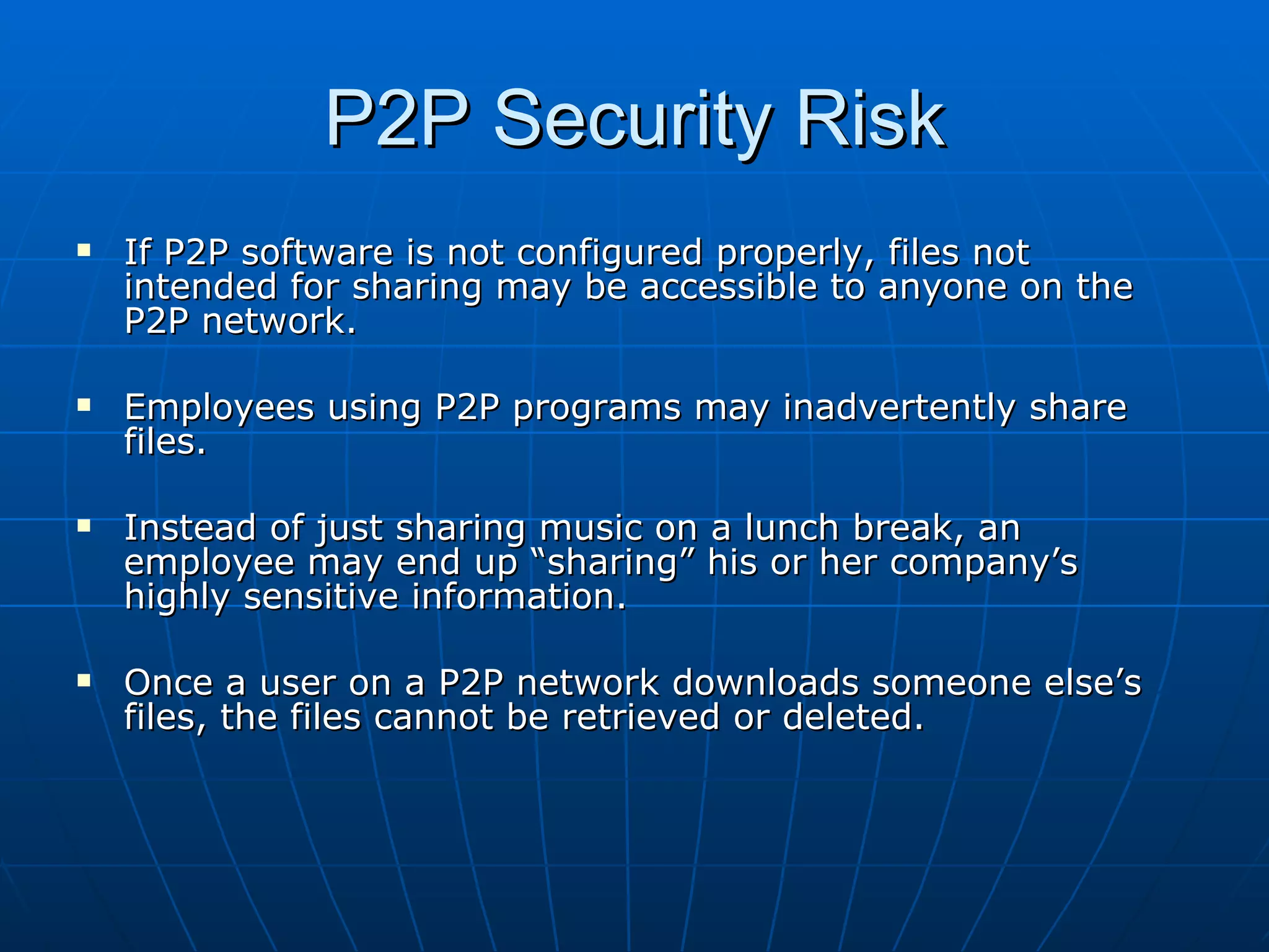 P2P Security Risk If P2P software is not configured properly, files not intended for sharing may be accessible to anyone on the P2P network. Employees using P2P programs may inadvertently share files. Instead of just sharing music on a lunch break, an employee may end up “sharing” his or her company’s highly sensitive information. Once a user on a P2P network downloads someone else’s files, the files cannot be retrieved or deleted. 
