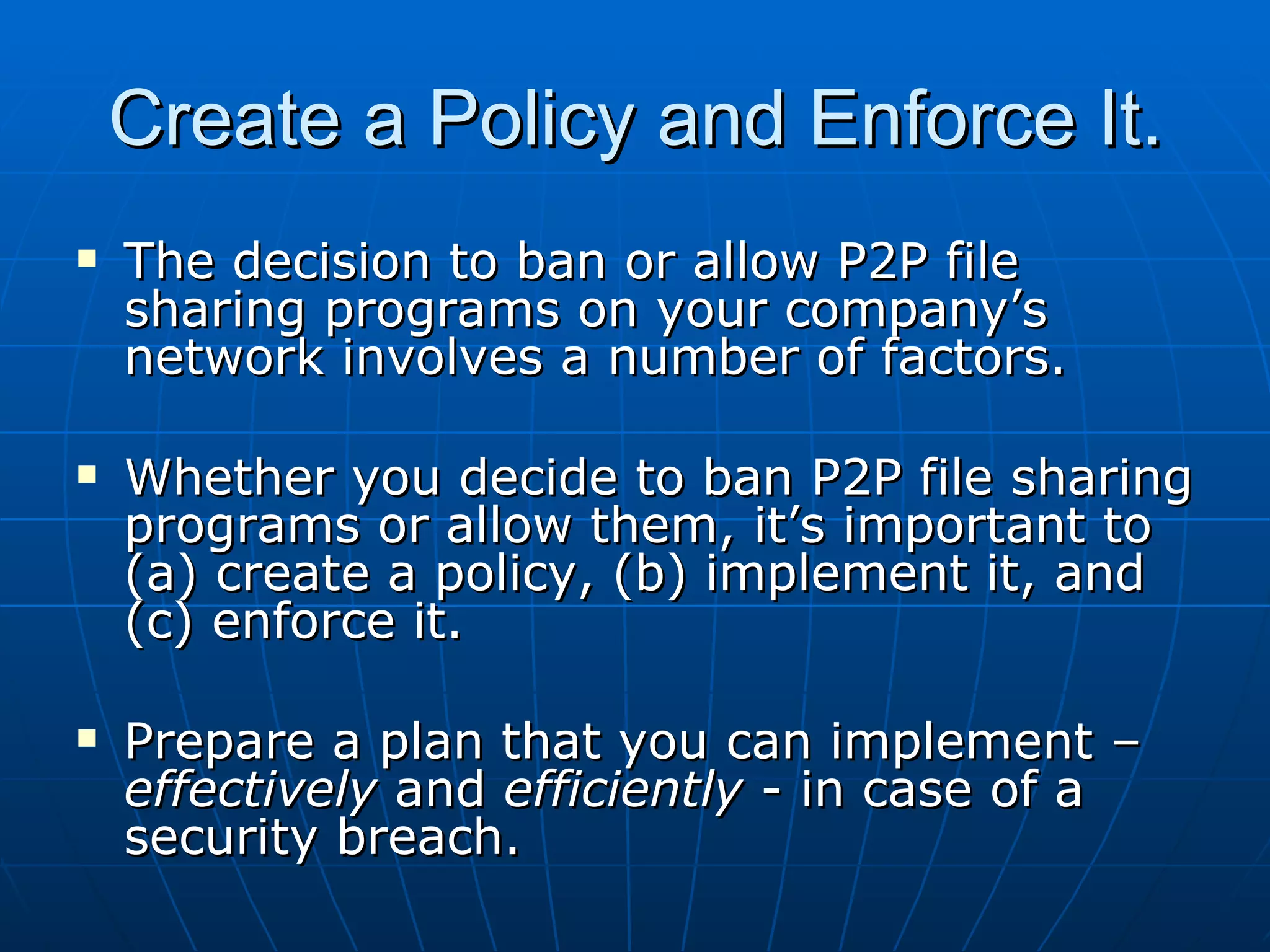 Create a Policy and Enforce It. The decision to ban or allow P2P file sharing programs on your company’s network involves a number of factors. Whether you decide to ban P2P file sharing programs or allow them, it’s important to (a) create a policy, (b) implement it, and (c) enforce it. Prepare a plan that you can implement –  effectively  and  efficiently  - in case of a security breach. 