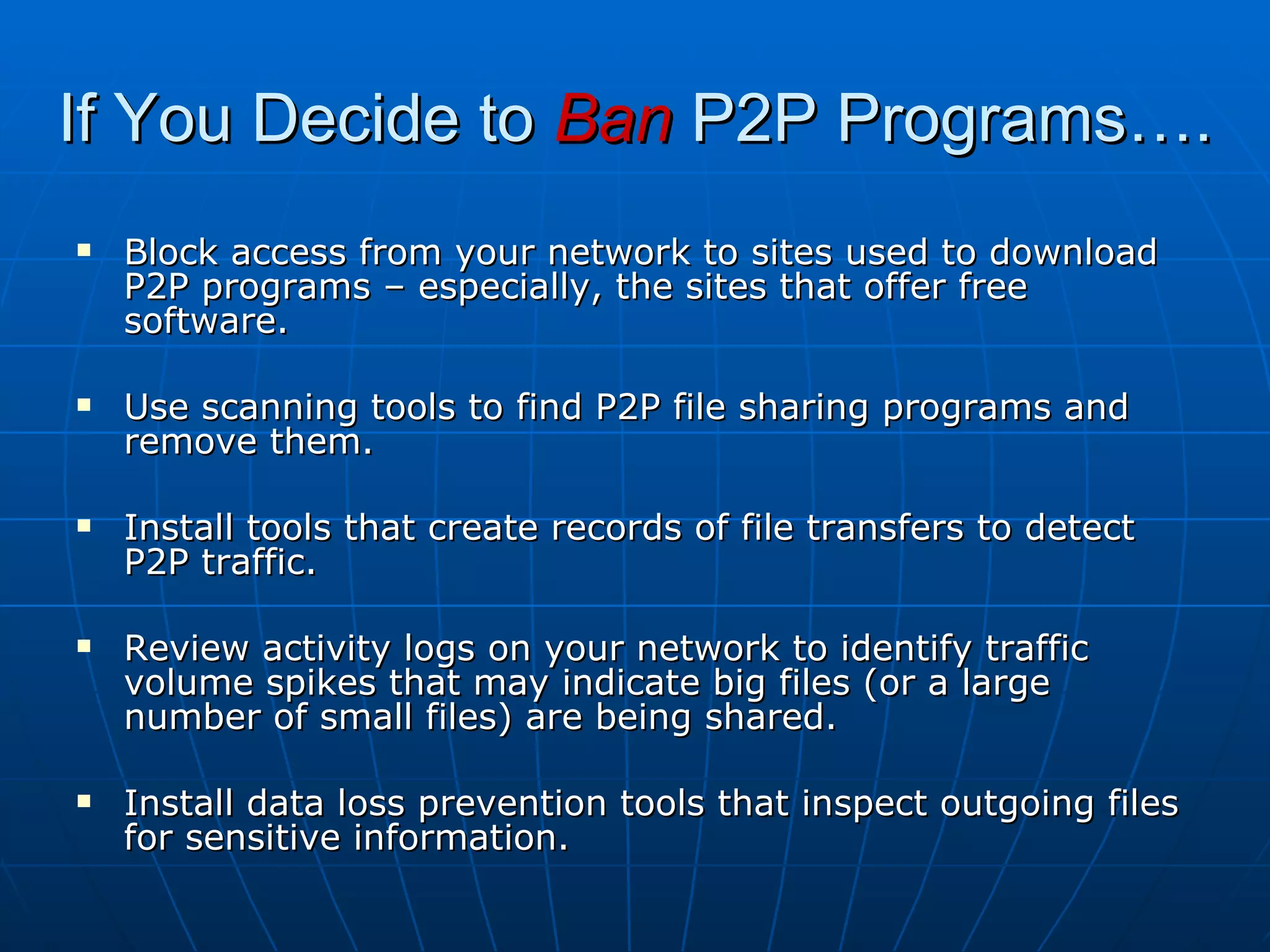 If You Decide to  Ban  P2P Programs…. Block access from your network to sites used to download P2P programs – especially, the sites that offer free software. Use scanning tools to find P2P file sharing programs and remove them. Install tools that create records of file transfers to detect P2P traffic. Review activity logs on your network to identify traffic volume spikes that may indicate big files (or a large number of small files) are being shared. Install data loss prevention tools that inspect outgoing files for sensitive information. 