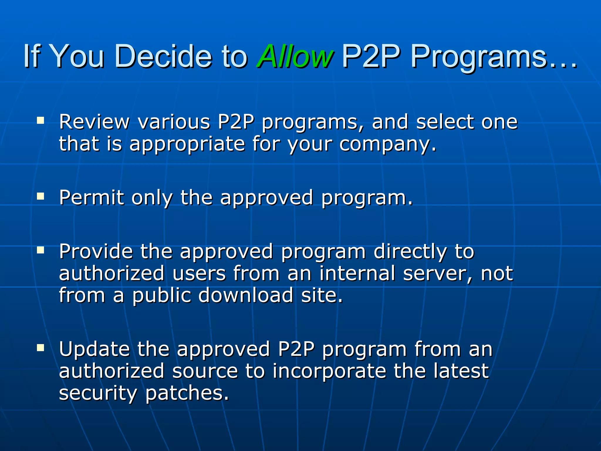 If You Decide to  Allow  P2P Programs… Review various P2P programs, and select one that is appropriate for your company. Permit only the approved program. Provide the approved program directly to authorized users from an internal server, not from a public download site. Update the approved P2P program from an authorized source to incorporate the latest security patches. 