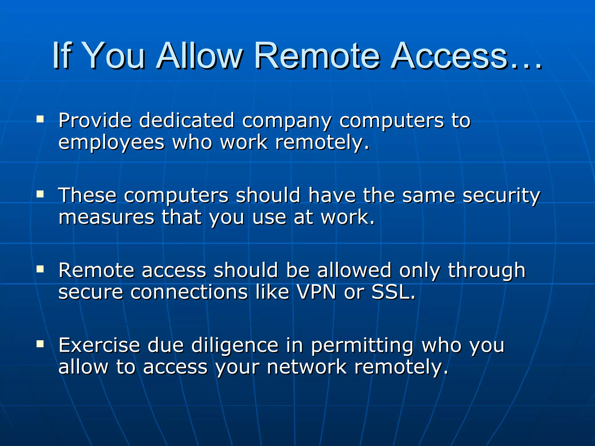 If You Allow Remote Access… Provide dedicated company computers to employees who work remotely. These computers should have the same security measures that you use at work. Remote access should be allowed only through secure connections like VPN or SSL. Exercise due diligence in permitting who you allow to access your network remotely. 