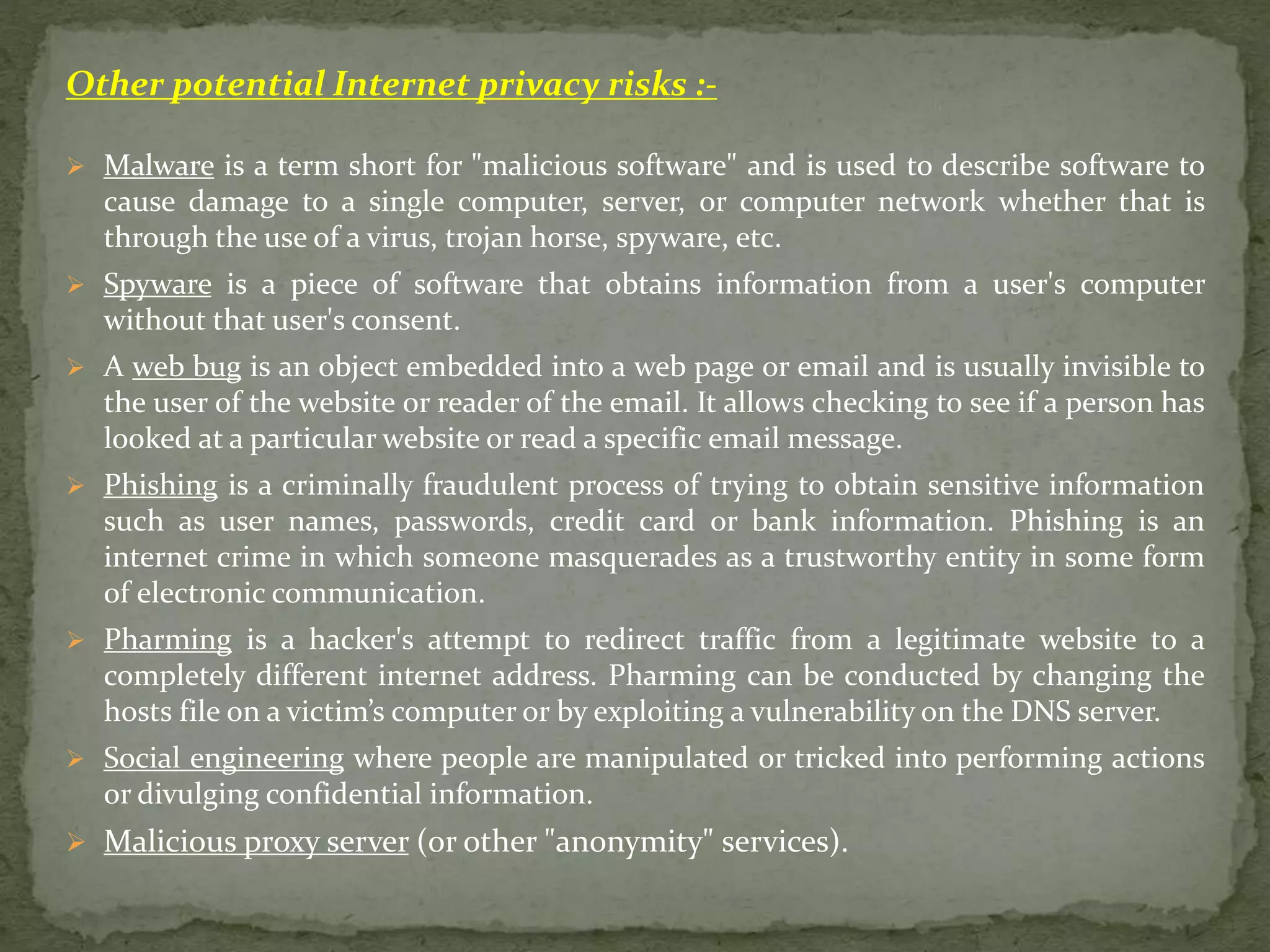 Other potential Internet privacy risks :-
 Malware is a term short for "malicious software" and is used to describe software to
cause damage to a single computer, server, or computer network whether that is
through the use of a virus, trojan horse, spyware, etc.
 Spyware is a piece of software that obtains information from a user's computer
without that user's consent.
 A web bug is an object embedded into a web page or email and is usually invisible to
the user of the website or reader of the email. It allows checking to see if a person has
looked at a particular website or read a specific email message.
 Phishing is a criminally fraudulent process of trying to obtain sensitive information
such as user names, passwords, credit card or bank information. Phishing is an
internet crime in which someone masquerades as a trustworthy entity in some form
of electronic communication.
 Pharming is a hacker's attempt to redirect traffic from a legitimate website to a
completely different internet address. Pharming can be conducted by changing the
hosts file on a victim’s computer or by exploiting a vulnerability on the DNS server.
 Social engineering where people are manipulated or tricked into performing actions
or divulging confidential information.
 Malicious proxy server (or other "anonymity" services).
 