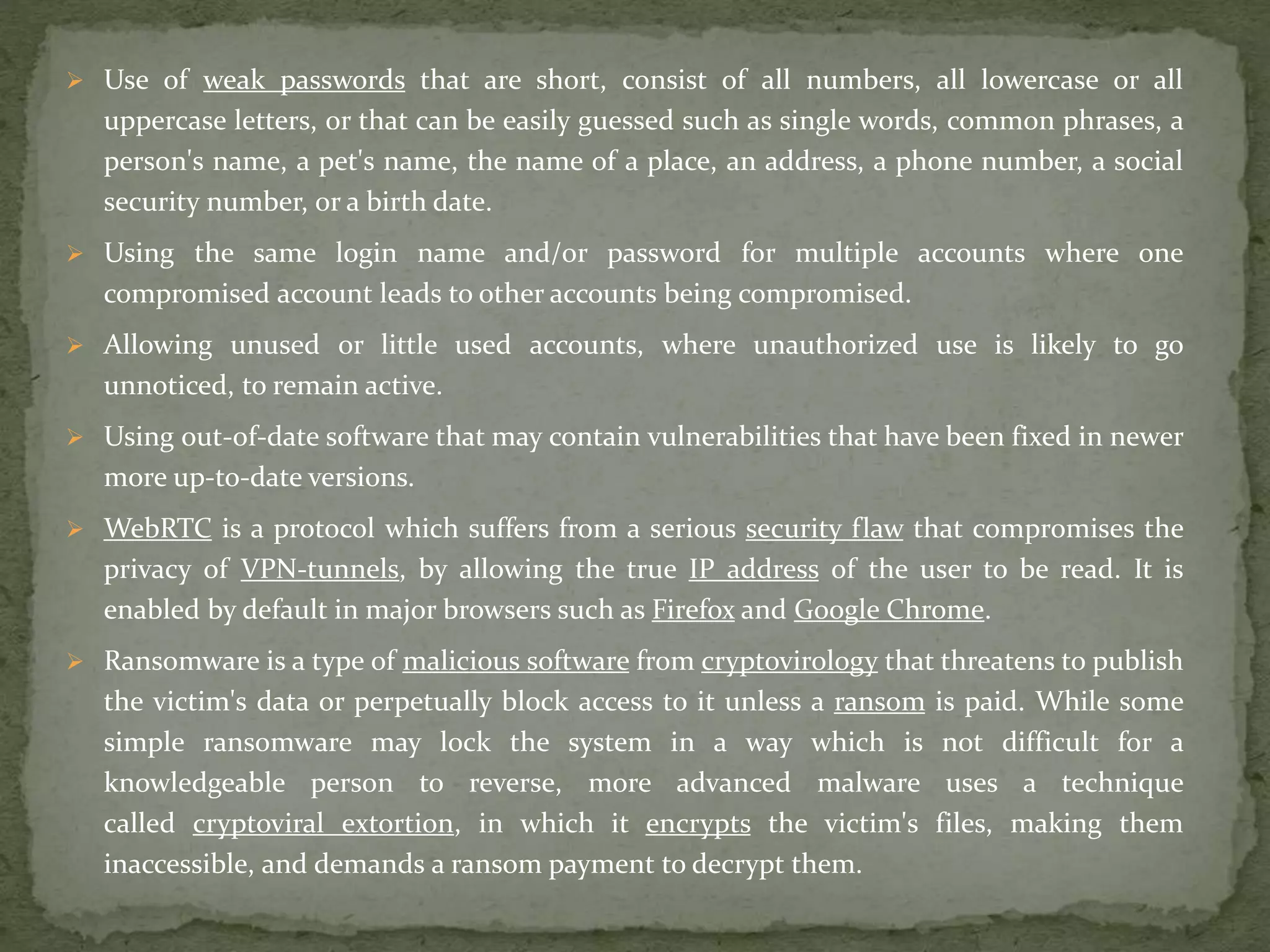  Use of weak passwords that are short, consist of all numbers, all lowercase or all
uppercase letters, or that can be easily guessed such as single words, common phrases, a
person's name, a pet's name, the name of a place, an address, a phone number, a social
security number, or a birth date.
 Using the same login name and/or password for multiple accounts where one
compromised account leads to other accounts being compromised.
 Allowing unused or little used accounts, where unauthorized use is likely to go
unnoticed, to remain active.
 Using out-of-date software that may contain vulnerabilities that have been fixed in newer
more up-to-date versions.
 WebRTC is a protocol which suffers from a serious security flaw that compromises the
privacy of VPN-tunnels, by allowing the true IP address of the user to be read. It is
enabled by default in major browsers such as Firefox and Google Chrome.
 Ransomware is a type of malicious software from cryptovirology that threatens to publish
the victim's data or perpetually block access to it unless a ransom is paid. While some
simple ransomware may lock the system in a way which is not difficult for a
knowledgeable person to reverse, more advanced malware uses a technique
called cryptoviral extortion, in which it encrypts the victim's files, making them
inaccessible, and demands a ransom payment to decrypt them.
 