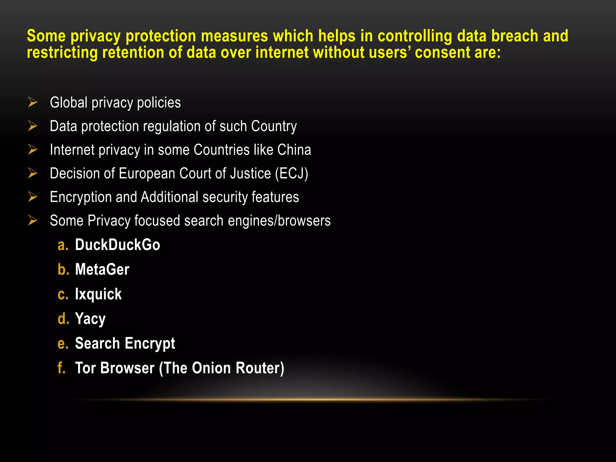 Some privacy protection measures which helps in controlling data breach and
restricting retention of data over internet without users’ consent are:
 Global privacy policies
 Data protection regulation of such Country
 Internet privacy in some Countries like China
 Decision of European Court of Justice (ECJ)
 Encryption and Additional security features
 Some Privacy focused search engines/browsers
a. DuckDuckGo
b. MetaGer
c. Ixquick
d. Yacy
e. Search Encrypt
f. Tor Browser (The Onion Router)
 