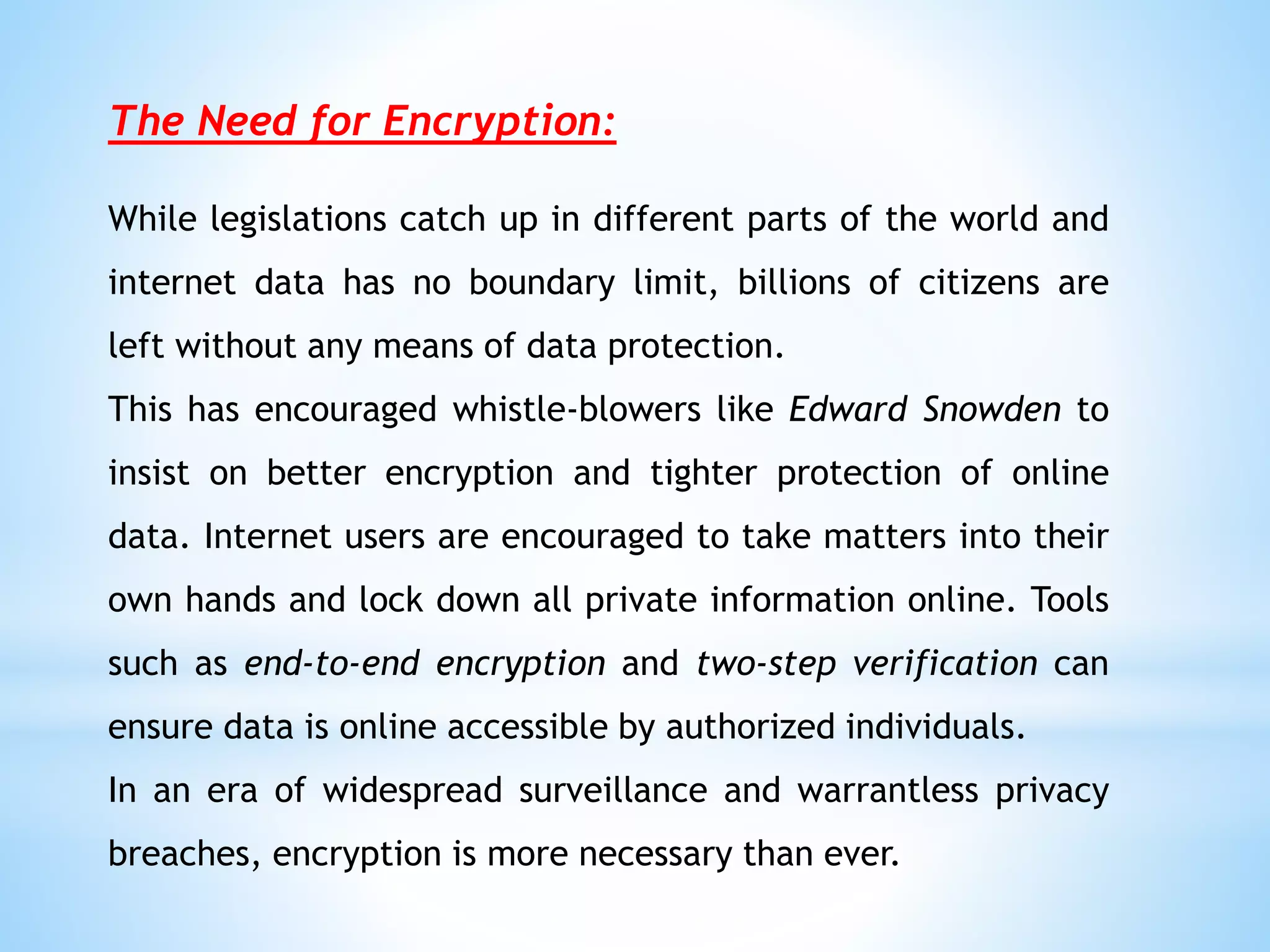 The Need for Encryption:
While legislations catch up in different parts of the world and
internet data has no boundary limit, billions of citizens are
left without any means of data protection.
This has encouraged whistle-blowers like Edward Snowden to
insist on better encryption and tighter protection of online
data. Internet users are encouraged to take matters into their
own hands and lock down all private information online. Tools
such as end-to-end encryption and two-step verification can
ensure data is online accessible by authorized individuals.
In an era of widespread surveillance and warrantless privacy
breaches, encryption is more necessary than ever.
 