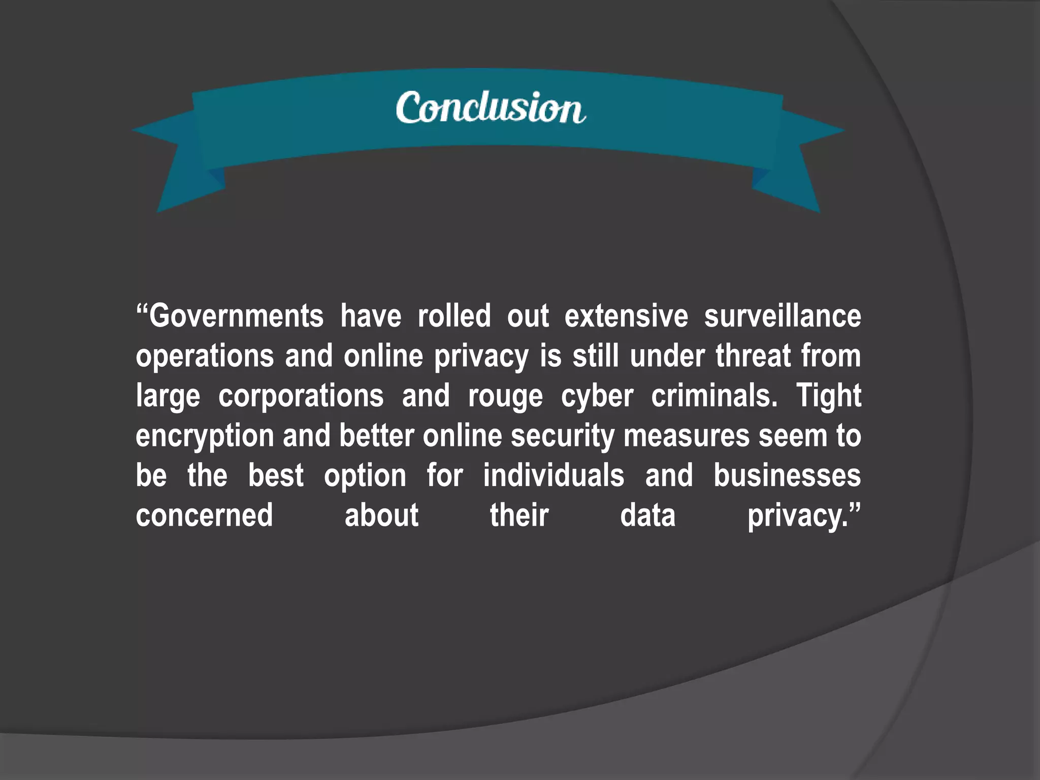 “Governments have rolled out extensive surveillance
operations and online privacy is still under threat from
large corporations and rouge cyber criminals. Tight
encryption and better online security measures seem to
be the best option for individuals and businesses
concerned about their data privacy.”
 