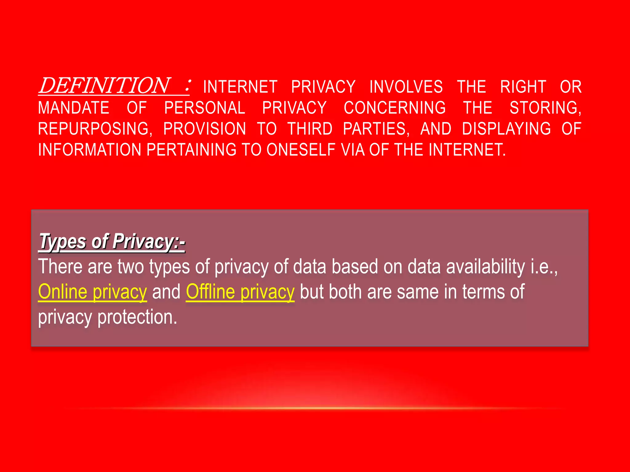 DEFINITION : INTERNET PRIVACY INVOLVES THE RIGHT OR
MANDATE OF PERSONAL PRIVACY CONCERNING THE STORING,
REPURPOSING, PROVISION TO THIRD PARTIES, AND DISPLAYING OF
INFORMATION PERTAINING TO ONESELF VIA OF THE INTERNET.
Types of Privacy:-
There are two types of privacy of data based on data availability i.e.,
Online privacy and Offline privacy but both are same in terms of
privacy protection.
 
