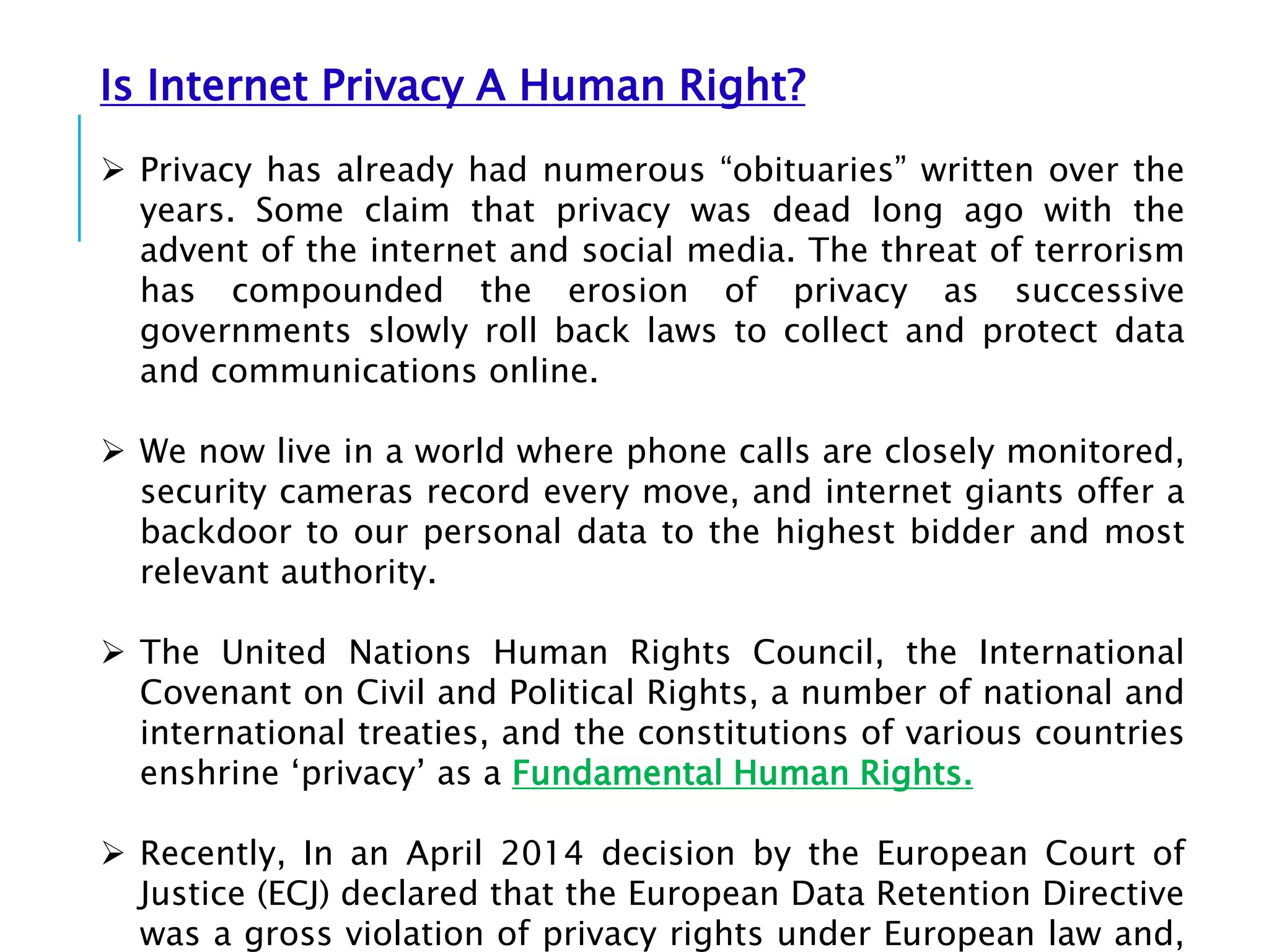 Is Internet Privacy A Human Right?
 Privacy has already had numerous “obituaries” written over the
years. Some claim that privacy was dead long ago with the
advent of the internet and social media. The threat of terrorism
has compounded the erosion of privacy as successive
governments slowly roll back laws to collect and protect data
and communications online.
 We now live in a world where phone calls are closely monitored,
security cameras record every move, and internet giants offer a
backdoor to our personal data to the highest bidder and most
relevant authority.
 The United Nations Human Rights Council, the International
Covenant on Civil and Political Rights, a number of national and
international treaties, and the constitutions of various countries
enshrine ‘privacy’ as a Fundamental Human Rights.
 Recently, In an April 2014 decision by the European Court of
Justice (ECJ) declared that the European Data Retention Directive
was a gross violation of privacy rights under European law and,
 