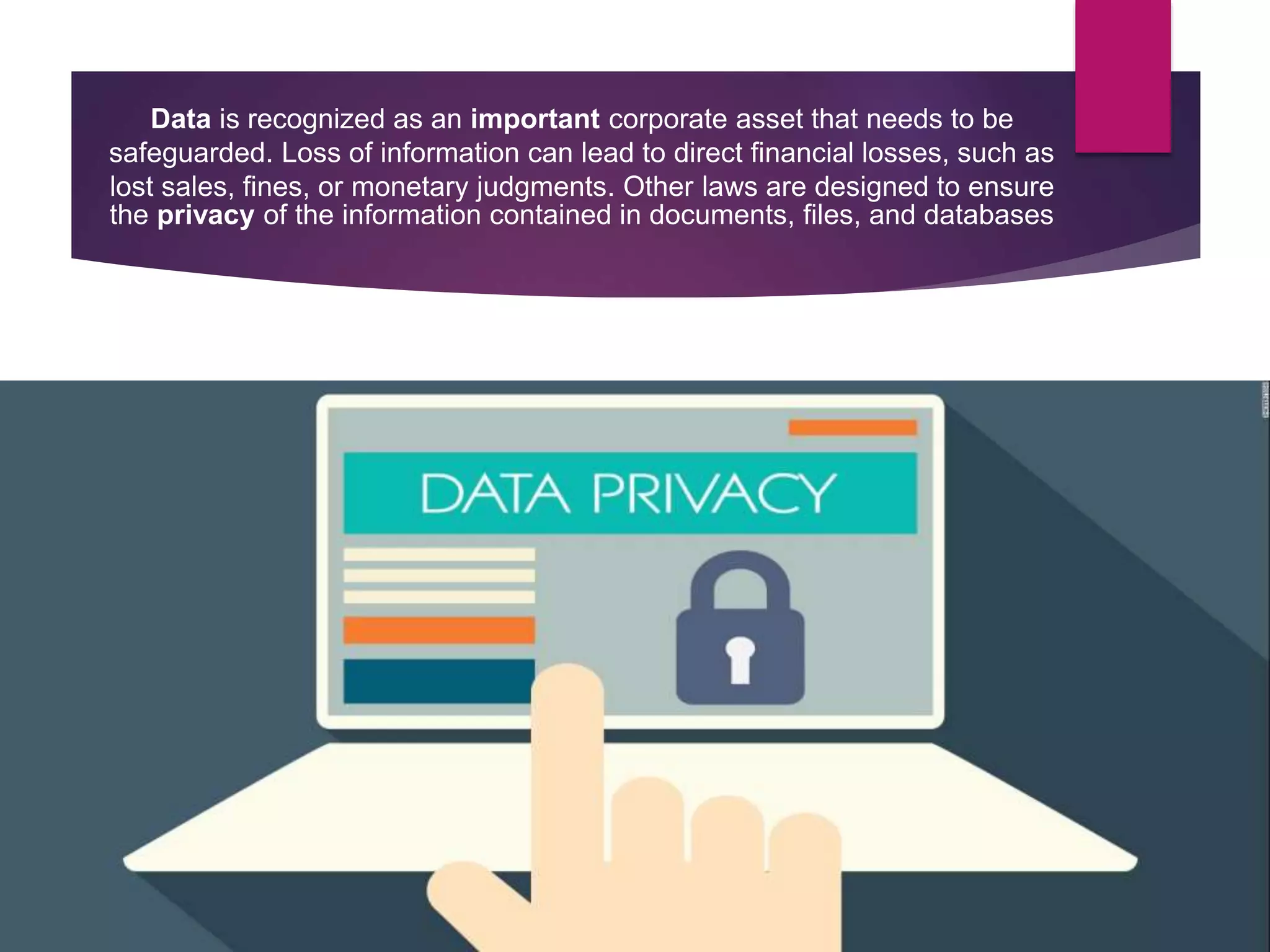 Data is recognized as an important corporate asset that needs to be
safeguarded. Loss of information can lead to direct financial losses, such as
lost sales, fines, or monetary judgments. Other laws are designed to ensure
the privacy of the information contained in documents, files, and databases
 