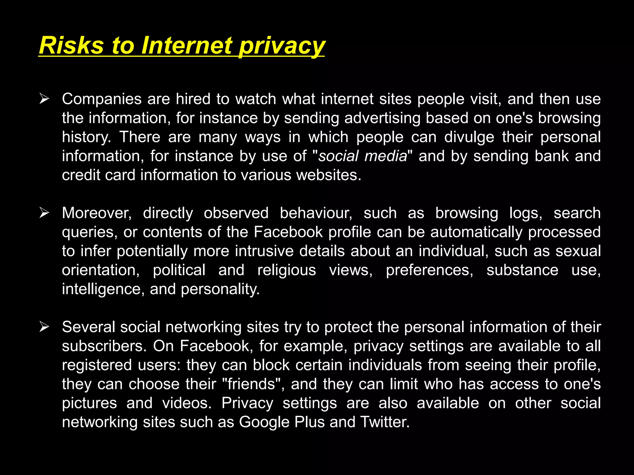 Risks to Internet privacy
 Companies are hired to watch what internet sites people visit, and then use
the information, for instance by sending advertising based on one's browsing
history. There are many ways in which people can divulge their personal
information, for instance by use of "social media" and by sending bank and
credit card information to various websites.
 Moreover, directly observed behaviour, such as browsing logs, search
queries, or contents of the Facebook profile can be automatically processed
to infer potentially more intrusive details about an individual, such as sexual
orientation, political and religious views, preferences, substance use,
intelligence, and personality.
 Several social networking sites try to protect the personal information of their
subscribers. On Facebook, for example, privacy settings are available to all
registered users: they can block certain individuals from seeing their profile,
they can choose their "friends", and they can limit who has access to one's
pictures and videos. Privacy settings are also available on other social
networking sites such as Google Plus and Twitter.
 