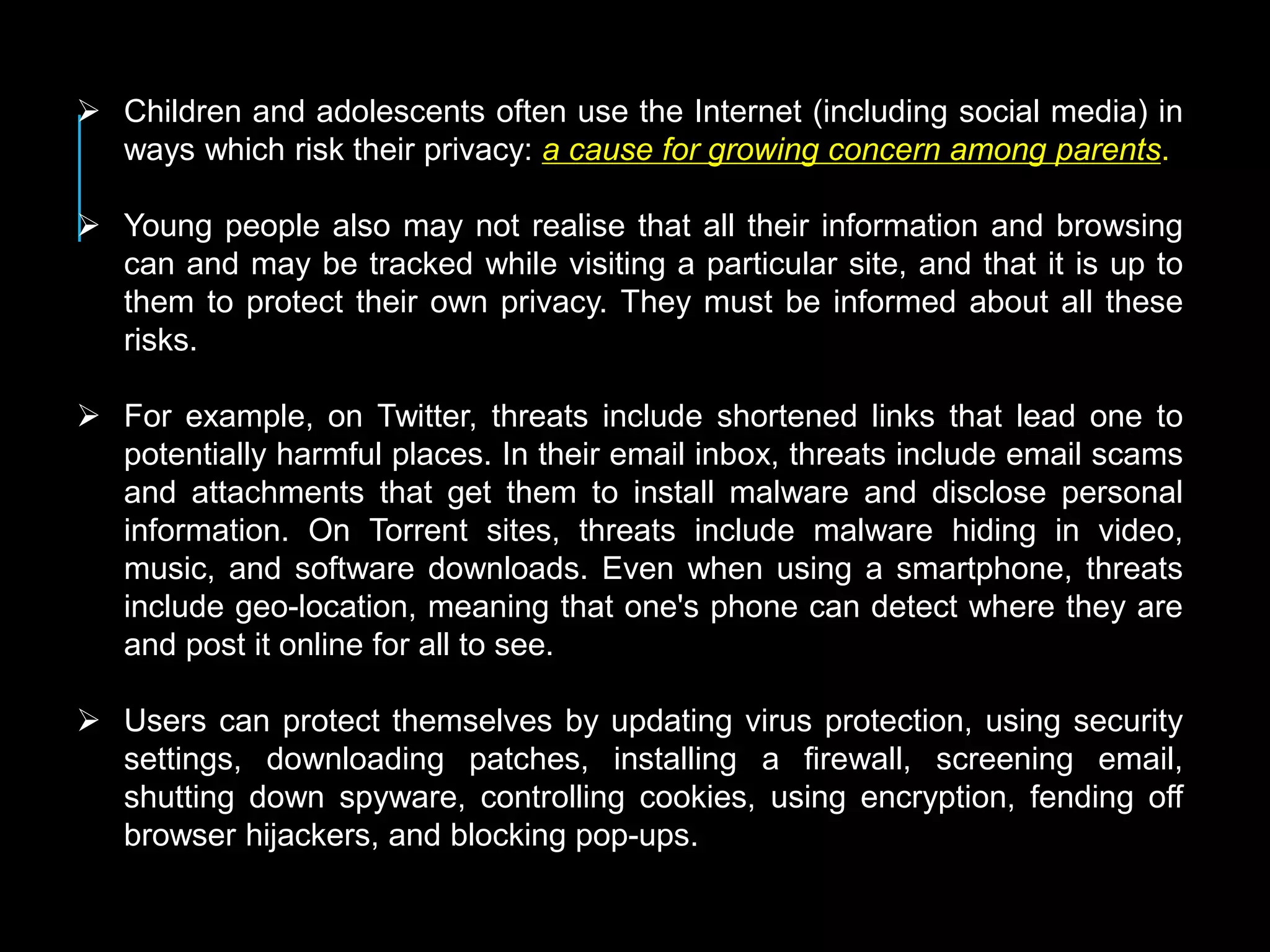  Children and adolescents often use the Internet (including social media) in
ways which risk their privacy: a cause for growing concern among parents.
 Young people also may not realise that all their information and browsing
can and may be tracked while visiting a particular site, and that it is up to
them to protect their own privacy. They must be informed about all these
risks.
 For example, on Twitter, threats include shortened links that lead one to
potentially harmful places. In their email inbox, threats include email scams
and attachments that get them to install malware and disclose personal
information. On Torrent sites, threats include malware hiding in video,
music, and software downloads. Even when using a smartphone, threats
include geo-location, meaning that one's phone can detect where they are
and post it online for all to see.
 Users can protect themselves by updating virus protection, using security
settings, downloading patches, installing a firewall, screening email,
shutting down spyware, controlling cookies, using encryption, fending off
browser hijackers, and blocking pop-ups.
 
