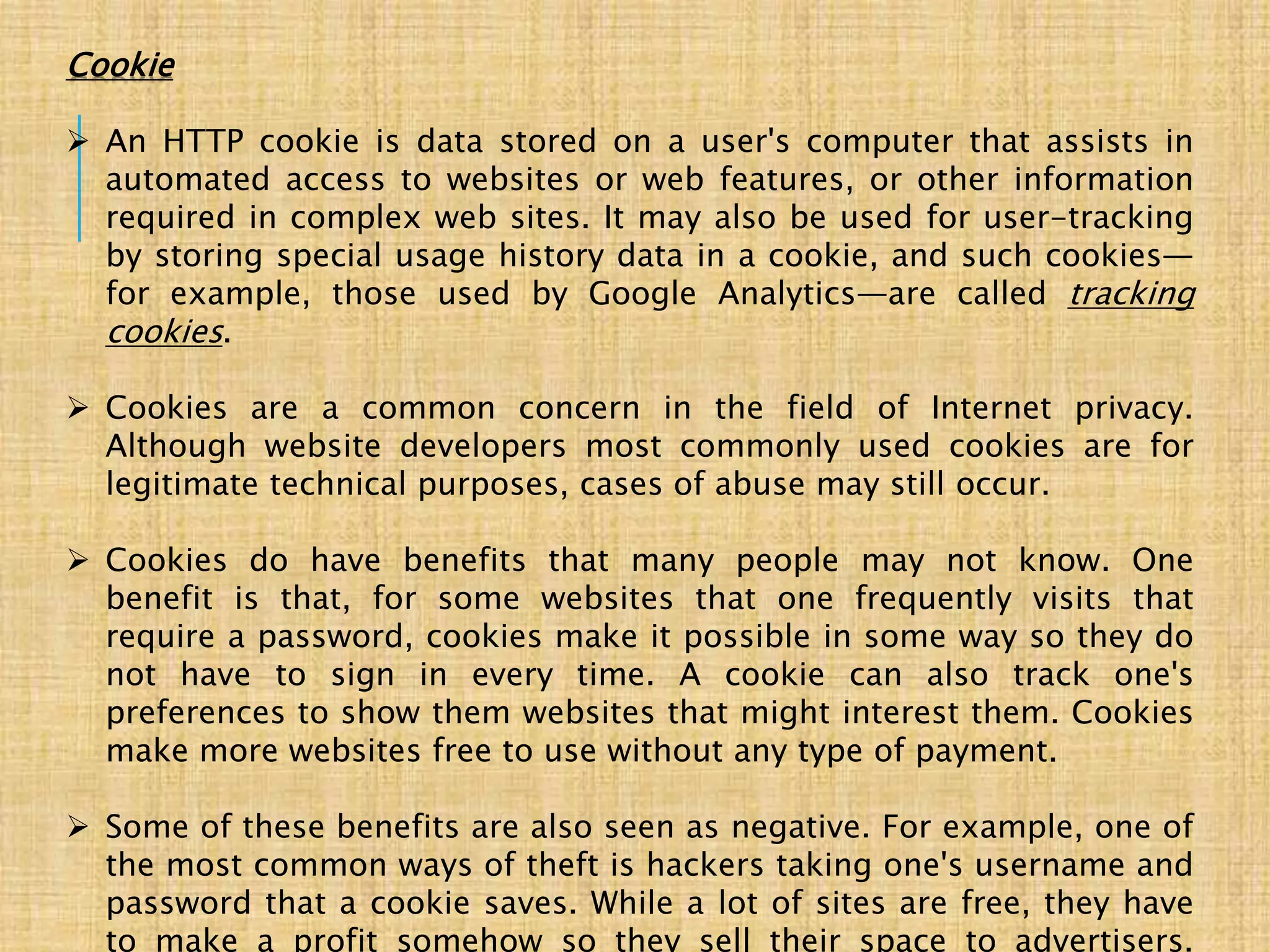 Cookie
 An HTTP cookie is data stored on a user's computer that assists in
automated access to websites or web features, or other information
required in complex web sites. It may also be used for user-tracking
by storing special usage history data in a cookie, and such cookies—
for example, those used by Google Analytics—are called tracking
cookies.
 Cookies are a common concern in the field of Internet privacy.
Although website developers most commonly used cookies are for
legitimate technical purposes, cases of abuse may still occur.
 Cookies do have benefits that many people may not know. One
benefit is that, for some websites that one frequently visits that
require a password, cookies make it possible in some way so they do
not have to sign in every time. A cookie can also track one's
preferences to show them websites that might interest them. Cookies
make more websites free to use without any type of payment.
 Some of these benefits are also seen as negative. For example, one of
the most common ways of theft is hackers taking one's username and
password that a cookie saves. While a lot of sites are free, they have
to make a profit somehow so they sell their space to advertisers.
 