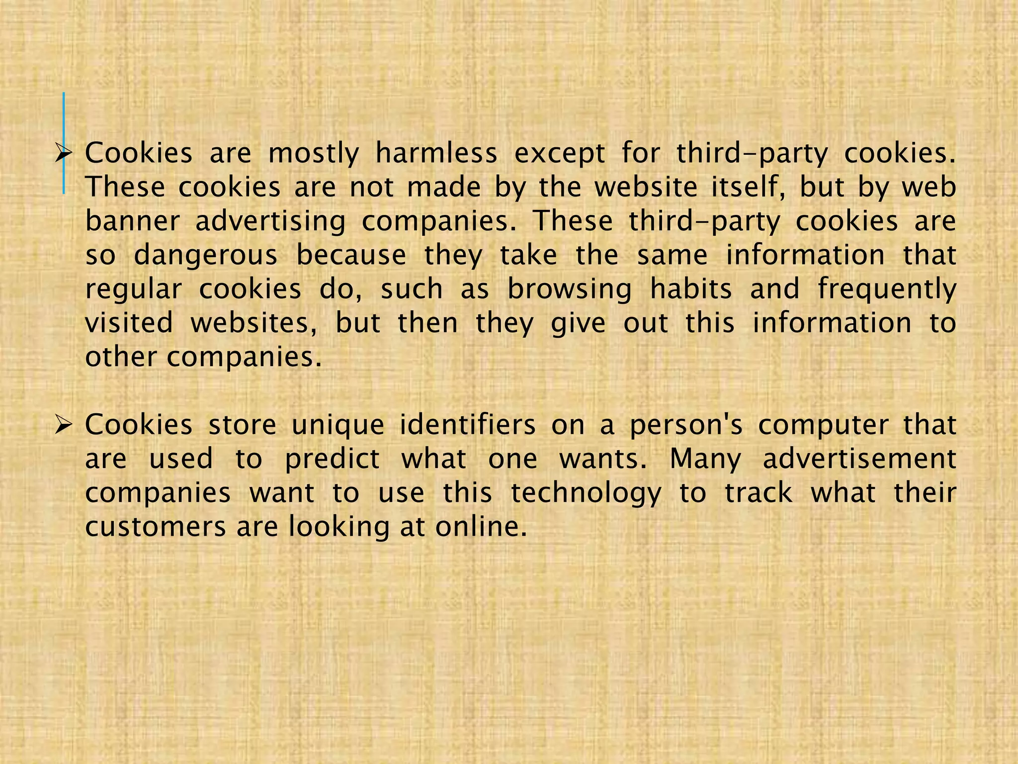  Cookies are mostly harmless except for third-party cookies.
These cookies are not made by the website itself, but by web
banner advertising companies. These third-party cookies are
so dangerous because they take the same information that
regular cookies do, such as browsing habits and frequently
visited websites, but then they give out this information to
other companies.
 Cookies store unique identifiers on a person's computer that
are used to predict what one wants. Many advertisement
companies want to use this technology to track what their
customers are looking at online.
 