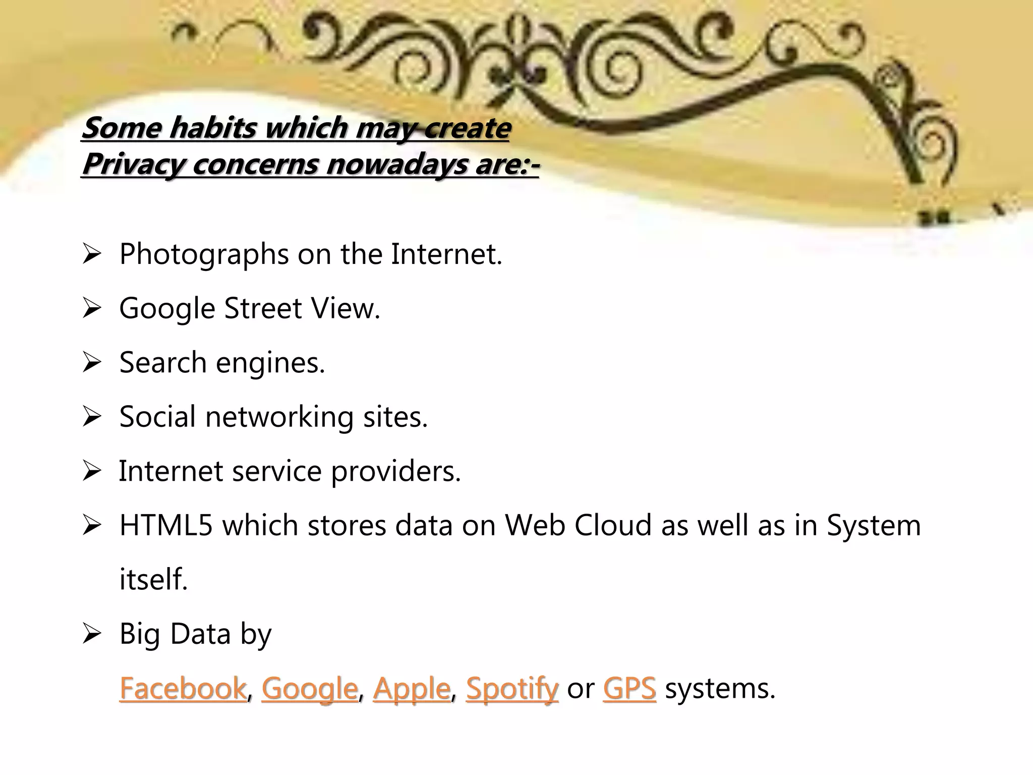 Some habits which may create
Privacy concerns nowadays are:-
 Photographs on the Internet.
 Google Street View.
 Search engines.
 Social networking sites.
 Internet service providers.
 HTML5 which stores data on Web Cloud as well as in System
itself.
 Big Data by
Facebook, Google, Apple, Spotify or GPS systems.
 