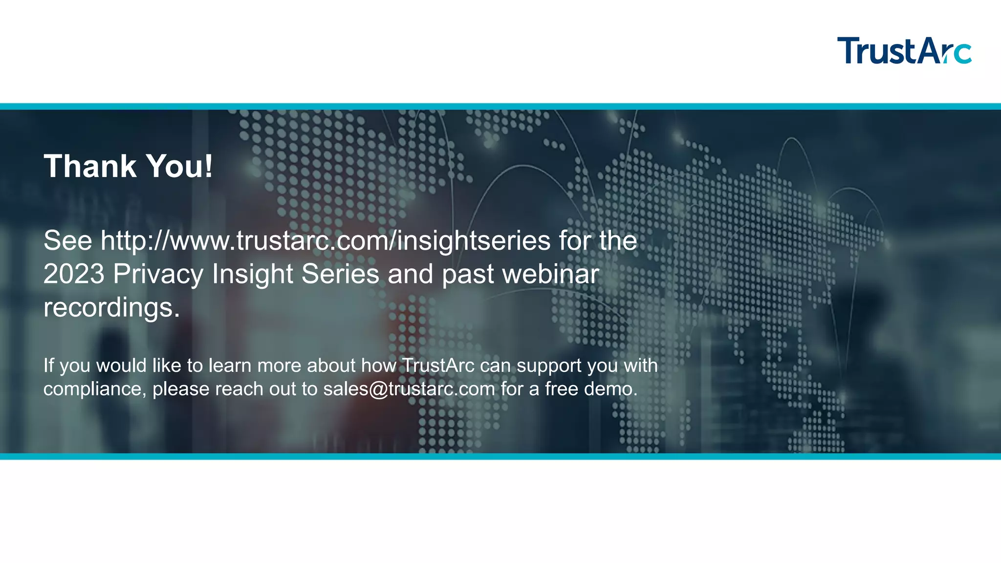 Thank You!
See http://www.trustarc.com/insightseries for the
2023 Privacy Insight Series and past webinar
recordings.
If you would like to learn more about how TrustArc can support you with
compliance, please reach out to sales@trustarc.com for a free demo.
 