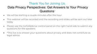 Thank You for Joining Us.
“Data Privacy Perspectives: Get Answers to Your Privacy
Questions”
● We will be starting a couple minutes after the hour
● This webinar will be recorded and the recording and slides will be sent out later
today
● Please use the GoToWebinar control panel on the right hand side to submit any
questions for the speakers
● *This live is to answer your questions about privacy and does not constitute as
legal advice.
 