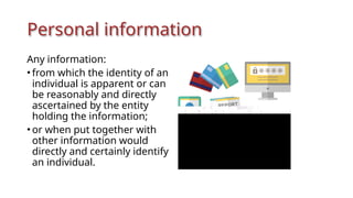 Personal information
Any information:
• from which the identity of an
individual is apparent or can
be reasonably and directly
ascertained by the entity
holding the information;
• or when put together with
other information would
directly and certainly identify
an individual.
 