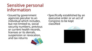 Sensitive personal
information
•Issued by government
agencies peculiar to an
individual which includes,
but not limited to, social
security numbers, previous
or current health records,
licenses or its denials,
suspension or revocation,
and tax returns
•Specifically established by an
executive order or an act of
Congress to be kept
classified
 