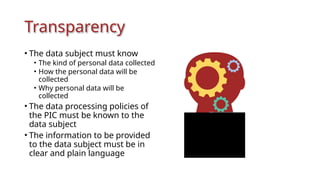 Transparency
• The data subject must know
• The kind of personal data collected
• How the personal data will be
collected
• Why personal data will be
collected
• The data processing policies of
the PIC must be known to the
data subject
• The information to be provided
to the data subject must be in
clear and plain language
 