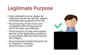Legitimate Purpose
• Data collected must be always be
collected only for the specific, explicit,
and legitimate purposes of the PIC.
• No processing of data that is not
compatible with the purpose for
which the data was collected.
• The processing of data must respect
the law of the applicable jurisdiction,
in accordance with the International
Bill of Rights.
• Any processing of data that gives rise
to unlawful or arbitrary
discrimination is unfair.
 