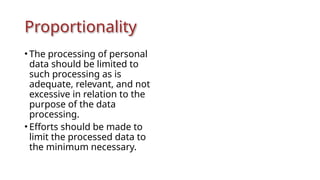 Proportionality
• The processing of personal
data should be limited to
such processing as is
adequate, relevant, and not
excessive in relation to the
purpose of the data
processing.
• Efforts should be made to
limit the processed data to
the minimum necessary.
 