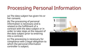 Processing Personal Information
(a) The data subject has given his or
her consent;
(b) The processing of personal
information is necessary and is
related to the fulfillment of a
contract with the data subject or in
order to take steps at the request of
the data subject prior to entering
into a contract;
(c) The processing is necessary for
compliance with a legal obligation to
which the personal information
controller is subject;
 
