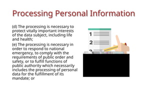 Processing Personal Information
(d) The processing is necessary to
protect vitally important interests
of the data subject, including life
and health;
(e) The processing is necessary in
order to respond to national
emergency, to comply with the
requirements of public order and
safety, or to fulfill functions of
public authority which necessarily
includes the processing of personal
data for the fulfillment of its
mandate; or
 