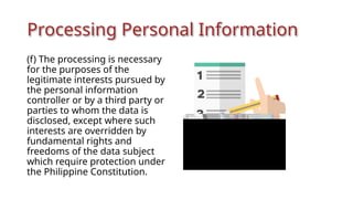 Processing Personal Information
(f) The processing is necessary
for the purposes of the
legitimate interests pursued by
the personal information
controller or by a third party or
parties to whom the data is
disclosed, except where such
interests are overridden by
fundamental rights and
freedoms of the data subject
which require protection under
the Philippine Constitution.
 
