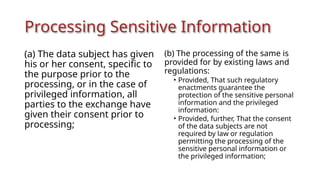 Processing Sensitive Information
(a) The data subject has given
his or her consent, specific to
the purpose prior to the
processing, or in the case of
privileged information, all
parties to the exchange have
given their consent prior to
processing;
(b) The processing of the same is
provided for by existing laws and
regulations:
• Provided, That such regulatory
enactments guarantee the
protection of the sensitive personal
information and the privileged
information:
• Provided, further, That the consent
of the data subjects are not
required by law or regulation
permitting the processing of the
sensitive personal information or
the privileged information;
 