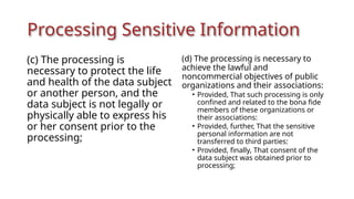 Processing Sensitive Information
(c) The processing is
necessary to protect the life
and health of the data subject
or another person, and the
data subject is not legally or
physically able to express his
or her consent prior to the
processing;
(d) The processing is necessary to
achieve the lawful and
noncommercial objectives of public
organizations and their associations:
• Provided, That such processing is only
confined and related to the bona fide
members of these organizations or
their associations:
• Provided, further, That the sensitive
personal information are not
transferred to third parties:
• Provided, finally, That consent of the
data subject was obtained prior to
processing;
 