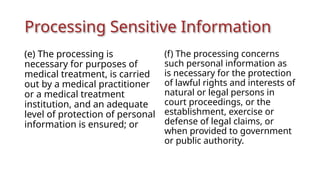 Processing Sensitive Information
(e) The processing is
necessary for purposes of
medical treatment, is carried
out by a medical practitioner
or a medical treatment
institution, and an adequate
level of protection of personal
information is ensured; or
(f) The processing concerns
such personal information as
is necessary for the protection
of lawful rights and interests of
natural or legal persons in
court proceedings, or the
establishment, exercise or
defense of legal claims, or
when provided to government
or public authority.
 