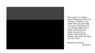 This is what it is, okay? I
said, “Empty your mind.” Be
formless, shapeless. Like
water. Now, you put water
into a cup, it becomes the
cup. You put water into a
bottle, it becomes the
bottle. You put it in a
teapot, it becomes the
teapot. Now, water can flow
or it can crash.
Be water, my friend.
-Bruce Lee
 
